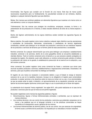 Café Internet


Innominadas. Son figuras que cumplen con la función de una marca. Este tipo de marca puede
reconocerse visualmente pero no fonéticamente. Su peculiaridad consiste en ser símbolos, diseños,
logotipos o cualquier elemento figurativo que sea distintivo.

Mixtas. Son marcas que combinan palabras con elementos figurativos que muestran a la marca como un
solo elemento o como un conjunto distintivo.

Tridimensional. Son las marcas que protegen los envoltorios, empaques, envases, la forma o la
presentación de los productos en sí mismos, si éstos resultan distintivos de otros de su misma especie o
clase.

Dentro del régimen administrativo de los signos distintivos existen también las siguientes figuras de
protección:

Marca colectiva. Se puede registrar como marca colectiva cualquier signo distintivo que las asociaciones
o sociedades de productores, fabricantes, comerciantes o prestadores de servicio legalmente
constituidos, soliciten para distinguir en el mercado los productos o servicios de sus miembros respecto
de los productos o servicios de terceros que no formen parte de esas asociaciones o sociedades.

Nombre comercial. Es cualquier denominación que sirve para distinguir una empresa o establecimiento
industrial, comercial o de servicios, dentro de la zona geográfica donde se encuentra establecida su
clientela efectiva. Tanto el nombre comercial como el derecho a su uso exclusivo estarán protegidos sin
necesidad de registro. No obstante, quien esté utilizando un nombre comercial puede solicitar al instituto
la publicación del mismo en la gaceta, lo establecerá la presunción de la buena fe en la adopción y uso
del nombre comercial.

Aviso comercial. Se pueden registrar como aviso comercial las frases u oraciones que sirvan para
anunciar al público productos o servicios, establecimientos o negociaciones comerciales, industriales o de
servicios, para que el público consumidor los distinga con facilidad.

El registro de una marca es necesario o conveniente debido a que el Estado le otorga el derecho
exclusivo de su uso en la república mexicana. Aunque no es obligatorio el registro para comercializar
productos ni prestar servicios y los derechos sobre la marca se inician con su uso, sí es recomendable,
ya que se puede evitar la copia o imitación y el aprovechamiento de su reputación comercial, así como
ejercer las acciones legales oportunas contra quien haga un uso no autorizado por el titular del registro.

La ostentación de la leyenda "marca registrada", las siglas M.R., sólo podrá realizarse en el caso de los
productos o servicios para los que la marca se encuentre registrada.

No pueden registrarse como marcas las siguientes palabras o figuras:
• Denominaciones, figuras o formas tridimensionales animadas o cambiantes, que se expresan de
     manera dinámica;
• Los nombres técnicos o de uso común de los productos o servicios que pretenden ampararse con la
     marca y las palabras que en el lenguaje corriente o en las prácticas comerciales se hayan
     convertido en la designación usual o genérica de los mismos;
• Las formas tridimensionales de dominio público, las de uso común, las que carezcan de originalidad,
     la forma usual y corriente de los productos o la impuesta por su naturaleza o función industrial;

                                                   100
 