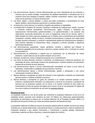 Café Internet


•   Las denominaciones, figuras o formas tridimensionales que sean descriptivas de los productos o
      servicios que se quieran proteger, incluyéndose las palabras descriptivas o indicativas que en el
      comercio sirvan para designar la especie, calidad, cantidad, composición, destino, valor, lugar de
      origen de los productos o la época de producción;
•   Las letras, dígitos y colores aislados, a menos que estén combinados o acompañados de otros
      signos, diseños o denominaciones que les den un carácter distintivo;
•   La traducción a otros idiomas o la variación ortográfica de palabras no registrables;
•   La reproducción o imitación de: escudos, banderas o emblemas de cualquier país, estado, municipio
      o divisiones políticas equivalentes; denominaciones, siglas, símbolos o emblemas de
      organizaciones internacionales, gubernamentales o no gubernamentales o de cualquier otra
      organización reconocida oficialmente, así como la designación verbal de los mismos; signos o
      sellos oficiales de control y garantía adoptados por un Estado, salvo consentimiento de la autoridad
      competente; monedas, billetes de banco, monedas conmemorativas o cualquier otro medio oficial
      de pago nacional o extranjero, y nombres o representación gráfica de condecoraciones medallas u
      otros premios obtenidos en exposiciones, ferias, congresos y eventos culturales o deportivos
      reconocidos oficialmente.
•   Las denominaciones geográficas, mapas, gentilicios, nombres y adjetivos que indiquen la
      procedencia geográfica de los productos o servicios y puedan originar error o confusión en cuanto
      a su procedencia.
•   Denominaciones de poblaciones o lugares que se caracterizan por la fabricación de ciertos
      productos, cuando sean los que se quieren amparar con la marca.
•   Nombres, seudónimos, firmas y retratos de personas sin su consentimiento.
•   Los títulos de obras literarias, artísticas o científicas, de publicaciones y difusiones periódicas, los
      personajes de ficción, personajes humanos de caracterización, nombres artísticos sin autorización
      expresa de los titulares de esos derechos.
•   Las denominaciones, figuras o formas tridimensionales susceptibles de inducir a error sobre la
      naturaleza, componentes o cualidades de los productos o servicios.
•   Las denominaciones, figuras o formas tridimensionales, iguales o semejantes a una marca
      notoriamente conocida en México.
•   Marcas idénticas o semejantes en grado de confusión a otra registrada o solicitada con anterioridad
      para los mismos o similares productos o servicios.
•   Marcas idénticas o semejantes en grado de confusión a un nombre comercial aplicado a una
      empresa o establecimiento dedicados a la elaboración o venta de los productos o prestación de
      servicios que se pretendan amparar con la marca, si el nombre comercial ha sido usado con
      anterioridad a la fecha de solicitud del registro de la marca o la de su uso declarado. El registro de
      una marca implica el cumplimiento de una serie de requisitos básicos.

Derechos de autor
La propiedad industrial es una de las partes que conforman la propiedad intelectual; la otra es la de
propiedad autoral, conocida como derechos de autor. En México las instituciones gubernamentales
encargadas de administrar el sistema son: el Instituto Mexicano de la Propiedad Industrial (IMPI) y la
Secretaría de Educación Pública, por medio del Instituto Nacional del Derecho de Autor.

La propiedad intelectual se refiere al conjunto de derechos patrimoniales de carácter exclusivo que otorga
el Estado por un tiempo determinado, a las personas físicas o morales que llevan a cabo la realización de
creaciones artísticas o que realizan invenciones o innovaciones y quienes adoptan indicaciones
comerciales, pudiendo ser éstos, productos y creaciones objetos de comercio.

                                                   101
 