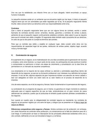 Café Internet


Una vez que ha establecido una relación firme con un buen abogado, habrá encontrado un apoyo
humano invaluable.

La pequeña empresa existe en un ambiente que se encuentra regido por las leyes. A diario el pequeño
negocio tiene que ver con actividades que están reguladas por la ley. Si el pequeño negociante intenta
triunfar, debe conocer tanto sus derechos como sus responsabilidades ante la ley.

Contratos
Casi a diario el pequeño negociante tiene que ver con alguna forma de contrato, escrito o verbal.
Ejemplos de contratos escritos serían: arriendos, deudas, garantías y contratos de ventas a plazos,
partiendo de que el pequeño negocio continuamente establece contratos, debe saber lo que se requiere
para que el contrato sea válido y exigible. El negociante debe también estar consciente de sus derechos,
en caso de que la otra parte no cumpla los términos del contrato.

Para que un contrato sea válido y exigible en cualquier lugar, debe cumplir entre otros con los
requerimientos de capacidad legal de las partes, retribución de ambas partes, objetivo legal, acuerdo
mutuo y formato legal.



V.    Contratación de seguros

El surgimiento de un negocio, es la materialización de una idea concebida para la generación de recursos
y empleos, entre otros factores. La mayor parte de las veces, los participantes de esta aventura invierten
o comprometen su patrimonio e inician una etapa de crecimiento y consolidación con la idea firme de
permanecer en un mercado de creciente competencia.

Los empresarios en la mayoría de los casos enfocan su atención a actividades específicas dentro del
desarrollo de los negocios, ya sea por su formación profesional o por intereses muy definidos de la propia
empresa. A raíz de ello, algunos aspectos de gran importancia reciben una atención de menor calidad o
bien son delegados sin tener una visión clara de su valor relativo en el proceso de desarrollo de la
empresa.

Uno de estos aspectos, es el de los seguros y fianzas; factor fundamental en la permanencia del negocio.

La contratación de un programa de seguros, por sí misma, no garantiza en ningún momento la cobertura
adecuada para el negocio específico de que se trate, produciéndose en un gran número de casos
deficiencias de cobertura, puesto que al producirse el siniestro puede acarrear pérdidas considerables a
los negocios.

Aun cuando en nuestro país, la obligatoriedad de contratar seguros es inexistente, los contratos de
seguros se encuentran regidos por una serie de leyes y códigos que se presentan en el Marco legal del
seguro en México.

Diferencias comparativas entre seguros y fianzas. Ambos contratos son de protección; sin embargo,
con cierta frecuencia se confunde dicha protección y la consecuencia es la falta de cobertura para tal o
cual riesgo. A continuación se hace un descripción de las principales diferencias existentes entre uno y
otro contrato, definiendo a la vez con brevedad al seguro y a la fianza:

                                                   103
 