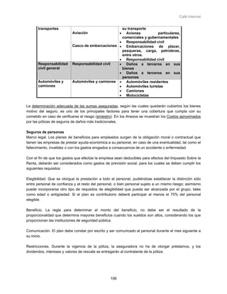 Café Internet


      transportes                                  su transporte
                           Aviación                    •
                                                     Aviones          particulares,
                                                   comerciales y gubernamentales
                                                  • Responsabilidad civil
                           Casco de embarcaciones • Embarcaciones de placer,
                                                   pesqueras, carga, petroleras,
                                                   entre otros.
                                                  • Responsabilidad civil
      Responsabilidad      Responsabilidad civil  • Daños a terceros en sus
      civil general                                bienes
                                                  • Daños a terceros en sus
                                                   personas
      Automóviles y        Automóviles y camiones • Automóviles residentes
      camiones                                    • Automóviles turistas
                                                  • Camiones
                                                  • Motocicletas

La determinación adecuada de las sumas aseguradas, según las cuales quedarán cubiertos los bienes
motivo del seguro, es uno de los principales factores para tener una cobertura que cumpla con su
cometido en caso de verificarse el riesgo (siniestro). En los Anexos se muestran los Costos aproximados
por las pólizas de seguros de daños más tradicionales.

Seguros de personas
Marco legal. Los planes de beneficios para empleados surgen de la obligación moral o contractual que
tienen las empresas de prestar ayuda económica a su personal, en caso de una eventualidad, tal como el
fallecimiento, invalidez o con los gastos erogados a consecuencia de un accidente o enfermedad.

Con el fin de que los gastos que efectúe la empresa sean deducibles para efectos del Impuesto Sobre la
Renta, deberán ser considerados como gastos de previsión social, para los cuales se deben cumplir los
siguientes requisitos:

Elegibilidad. Que se otorgue la prestación a todo el personal, pudiéndose establecer la distinción sólo
entre personal de confianza y el resto del personal, o bien personal sujeto a un mismo riesgo; asimismo
puede incorporarse otro tipo de requisitos de elegibilidad que pueda ser alcanzada por el grupo, tales
como edad o antigüedad. Si el plan es contributorio deberá participar al menos el 75% del personal
elegible.

Beneficio. La regla para determinar el monto del beneficio, no debe ser el resultado de la
proporcionalidad que determina mayores beneficios cuando los sueldos son altos, considerando los que
proporcionan las instituciones de seguridad pública.

Comunicación. El plan debe constar por escrito y ser comunicado al personal durante el mes siguiente a
su inicio.

Restricciones. Durante la vigencia de la póliza, la aseguradora no ha de otorgar préstamos, y los
dividendos, intereses y valores de rescate se entregarán al contratante de la póliza.




                                                 106
 