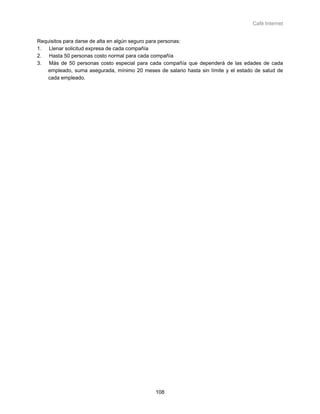 Café Internet


Requisitos para darse de alta en algún seguro para personas:
1. Llenar solicitud expresa de cada compañía
2. Hasta 50 personas costo normal para cada compañía
3. Más de 50 personas costo especial para cada compañía que dependerá de las edades de cada
    empleado, suma asegurada, mínimo 20 meses de salario hasta sin límite y el estado de salud de
    cada empleado.




                                              108
 