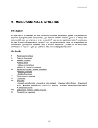 Café Internet




9. MARCO CONTABLE E IMPUESTOS


Introducción

En este capítulo se describen una serie de métodos contables aplicables en general, que permiten dar
respuesta a preguntas como las siguientes: ¿qué métodos contables existen?, ¿cuál es el método más
recomendable para una empresa en el giro en cuestión?, ¿qué son los registros contables?, ¿cuáles son
los tipos de estados financieros más comunes?, ¿por qué es recomendable contar con un especialista en
contabilidad?, ¿qué tipos de impuestos causa la actividad empresarial?, ¿cuáles son las deducciones
normales de un negocio? y ¿por qué y cómo se debe planear el pago de impuestos?

Contenido:

I.      Nociones elementales
II.     Razones financieras
III.    Métodos contables
        •Método global
        •Método pormenorizado
        •Método de inventarios perpetuos
IV.     Registros contables y estados financieros
        •Registros contables
        •Estados financieros
V.      Otros registros contables
VI.     Contadores
VII.    Impuestos
        •Impuesto sobre la renta •Impuesto al valor agregado •Impuesto sobre nóminas •Impuesto al
        activo •Impuesto especial sobre producción y servicios •Impuesto sobre automóviles nuevos
        •Otras contribuciones
VIII.   Deducciones normales para los negocios
IX.     Planeación de impuestos




                                                109
 