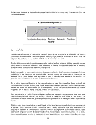 Café Internet


En la gráfica siguiente se ilustra el ciclo que varía en función de los productos y de su exposición a los
dictados de la moda.




                                          Ciclo de vida del producto
                    VENTAS




                             Introducción Crecimiento    Madurez   Saturación    Abandono
                                                         TIEMPO



V.    La oferta

La oferta se define como la cantidad de bienes o servicios que se ponen a la disposición del público
consumidor en determinadas cantidades, precio, tiempo y lugar para que, en función de éstos, aquél los
adquiera. Así, se habla de una oferta individual, una de mercado o una total.

En el análisis de mercado, lo que interesa es saber cuál es la oferta existente del bien o servicio que se
desea introducir al circuito comercial, para determinar si los que se proponen colocar en el mercado
cumplen con las características deseadas por el público.

Dada la evolución de los mercados, existen diversas modalidades de oferta, determinadas por factores
geográficos o por cuestiones de especialización. Algunos pueden ser productores o prestadores de
servicios únicos, otros pueden estar agrupados o bien, lo más frecuente, es ofrecer un servicio o un
producto como uno más de los muchos participantes en el mercado.

En el primer caso referido como el de especialización, se trata de monopolios, donde uno solo es
oferente en una localidad, región o país, lo cual le permite imponer los precios en función de su exclusivo
interés, sin tener que preocuparse por la competencia. A ello, el público consumidor sólo puede
responder con un mayor o menor consumo, limitado por sus ingresos.

Para los casos de un cierto número restringido de oferentes, que se ponen de acuerdo entre ellos para
determinar el precio de mercado, se les conoce como el oligopolio. Muy similar al caso anterior, el
consumidor no afecta el mercado, pues su participación igualmente se ve restringida por su capacidad de
compra.

El último caso, el de mercado libre es aquél donde sí interviene la actuación del público que puede decidir
si compra o no un bien o servicio por cuestión de precio, calidad, volumen o lugar. Bajo esta presión, el
conjunto de oferentes de un mismo bien o servicio, inclusive de un producto sucedáneo o sustituto, debe
estar atento en poder vender, de conformidad con las reacciones de los clientes quienes, por su parte,
tienen la posibilidad de cambiar de producto o de canal de distribución como les convenga. De ese modo,

                                                        11
 