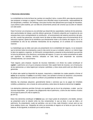 Café Internet



I. Nociones elementales

La contabilidad es el arte de llevar las cuentas con exactitud, tema, a veces difícil, para algunas personas
que empiezan a manejar un negocio. Presenta como dificultad mayor la permanente responsabilidad de
ser disciplinado y metódico. Sin embargo, sirve para muchas más aplicaciones que el pago de impuestos,
cuya práctica suele evadirse, por una falta de conocimiento preciso del universo que se abre en relación
con este sector.

Hacer funcionar una empresa es una actividad que desarrolla las capacidades creativas de las personas,
abre oportunidades de trabajo y permite obtener ganancias. El derecho adquirido por la apertura de una
empresa tiene como contraprestación la contribución al funcionamiento del sistema económico del país,
por ello, cuando hay ganancias, una parte menor de éstas se debe entregar para el funcionamiento de la
estructura regional, aparte de los beneficios que directamente rinden a los dueños del negocio. En sí, la
contabilidad es otra de las vertientes interesantes de las empresas, en el contexto de la economía
nacional.

La metodología que se debe usar para una presentación de la contabilidad del negocio, no es necesario
que la dominen todos los empresarios, pues lo más común es que un contador, externo o un interno haga
la labor de registrar y organizar la información correspondiente y presente la documentación que permita
la toma de decisiones a los directivos y accionistas del negocio. Lo que sí se vuelve conveniente es saber
qué significan los distintos términos utilizados en este tema, para emprender las acciones
correspondientes, con conocimiento.

Todo negocio, para empezar, requiere de recursos materiales o en dinero los cuales constituyen el
capital o patrimonio con el que la empresa arrancará. Este capital habrá de moverse, con el transcurso
de las operaciones y a ratos bajará (por compras o pérdidas), y otras veces podrá subir por efecto de las
ganancias.

Al utilizar este capital se dispondrá de equipos, maquinaria y materiales los cuales pasarán a formar el
activo de la empresa. El activo no se limita a éstos, sino también lo forman los derechos o documentos
adquiridos por la empresa los cuales le confieren una posibilidad de obtener dinero o bienes.

Además, las empresas adquieren, generalmente bienes o servicios que no se pagan de inmediato
(créditos y préstamos), sino a través de varios periodos y estos tipos de deuda se denominan el pasivo.

Los elementos anteriores permiten formular una igualdad que se da en las empresas, a saber que los
recursos disponibles son iguales a las obligaciones más el patrimonio, o dicho de otra manera: el activo
(A) es igual al pasivo (P) más el capital (C).
A=P+C

Estos tres elementos constituyen el balance que, con mayor grado de ampliación y de detalle, siempre
se presentará como la relación entre los tres componentes: lo que se tiene, lo que se debe y el
patrimonio. Su presentación, suele ser periódica, una vez al mes, cada trimestre o anual, pero es una
toma estática (como una fotografía) de cómo se encontraba el negocio en la fecha en que se hizo el
balance. Al día siguiente, la situación ya no será la misma.



                                                    110
 