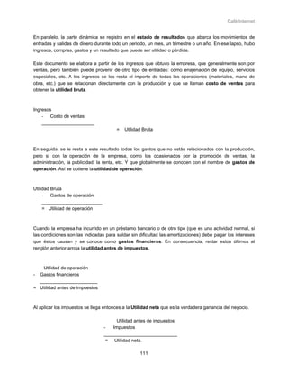 Café Internet


En paralelo, la parte dinámica se registra en el estado de resultados que abarca los movimientos de
entradas y salidas de dinero durante todo un periodo, un mes, un trimestre o un año. En ese lapso, hubo
ingresos, compras, gastos y un resultado que puede ser utilidad o pérdida.

Este documento se elabora a partir de los ingresos que obtuvo la empresa, que generalmente son por
ventas, pero también puede provenir de otro tipo de entradas: como enajenación de equipo, servicios
especiales, etc. A los ingresos se les resta el importe de todas las operaciones (materiales, mano de
obra, etc.) que se relacionan directamente con la producción y que se llaman costo de ventas para
obtener la utilidad bruta.



Ingresos
    - Costo de ventas
    ____________________
                                       =   Utilidad Bruta



En seguida, se le resta a este resultado todas los gastos que no están relacionados con la producción,
pero sí con la operación de la empresa, como los ocasionados por la promoción de ventas, la
administración, la publicidad, la renta, etc. Y que globalmente se conocen con el nombre de gastos de
operación. Así se obtiene la utilidad de operación.



Utilidad Bruta
     - Gastos de operación
     _______________________
     = Utilidad de operación



Cuando la empresa ha incurrido en un préstamo bancario o de otro tipo (que es una actividad normal, si
las condiciones son las indicadas para saldar sin dificultad las amortizaciones) debe pagar los intereses
que éstos causan y se conoce como gastos financieros. En consecuencia, restar estos últimos al
renglón anterior arroja la utilidad antes de impuestos.



   Utilidad de operación
- Gastos financieros
  ______________________
= Utilidad antes de impuestos



Al aplicar los impuestos se llega entonces a la Utilidad neta que es la verdadera ganancia del negocio.

                                       Utilidad antes de impuestos
                                 -   Impuestos
                                 ____________________________
                                  = Utilidad neta.

                                                  111
 
