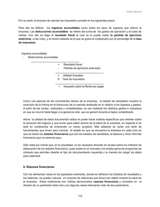 Café Internet


Por su parte, el proceso de calcular los impuestos consiste en los siguientes pasos:

Para ello se definen los ingresos acumulables como todos los tipos de ingresos que obtuvo la
empresa. Las deducciones acumulables se refiere ala suma de los gastos de operación y al costo de
ventas. Con ello se llega al resultado fiscal al cual se le puede restar la pérdida de ejercicios
anteriores, si las hubo, y el monto restante es el que se grava al multiplicarlo por el porcentaje de la tasa
de impuestos.



  Ingresos acumulables
    - Deducciones acumuladas
          _________________________________
                            =    Resultado fiscal
                            -    Pérdida de ejercicios anteriores
                           _________________________________
                            = Utilidad Gravable
                            X Tasa de impuestos
                           _________________________________
                             = Impuesto sobre la Renta por pagar




    Como una película de los movimientos diarios de la empresa, el estado de resultados muestra la
    evolución de la misma en el transcurso de un periodo analizado en lo relativo a los ingresos y gastos.
    A partir de las ventas realizadas y contabilizadas, se van restando los distintos gastos e impuestos
    en que se incurre hasta llegar a la ganancia neta que se generó durante el lapso contabilizado.

    Ahora la utilidad de estos documentos radica en poder hacer análisis específicos que orienten sobre
    la situación del negocio y que sirvan para saber acerca de la salud de la empresa, en especial si se
    está en condiciones de emprender un nuevo proyecto. Más adelante se verán una serie de
    herramientas que sirven para conocer el estado en que se encuentra la empresa en cada ciclo en
    que se hacen los estados financieros que son los estados de resultados, el balance y otros informes
    financieros que no veremos aquí.

    Sólo resta por indicar que, en la actualidad, no es necesario ahondar en exceso sobre los métodos de
    elaboración de los estados financieros, pues existe en el mercado una amplia gama de programas de
    cómputo que permiten diseñar el tipo de documentación requerida y la manera de cargar los datos
    para obtenerla.



    II. Razones financieras

    Con los elementos vistos en los apartados anteriores, donde se refirieron los Estados de resultados y
    los balances, se pueden calcular un conjunto de relaciones que tienen por objeto mostrar la salud de
    la empresa. Estas mediciones son índices denominados razones financieras y consisten en la
    división de un parámetro entre otro y en algunos casos intervienen más de dos parámetros.



                                                    112
 