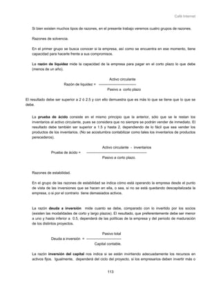 Café Internet


   Si bien existen muchos tipos de razones, en el presente trabajo veremos cuatro grupos de razones.

   Razones de solvencia.

   En el primer grupo se busca conocer si la empresa, así como se encuentra en ese momento, tiene
   capacidad para hacerle frente a sus compromisos.

   La razón de liquidez mide la capacidad de la empresa para pagar en el corto plazo lo que debe
   (menos de un año).

                                                    Activo circulante
                       Razón de liquidez = -------------------------------
                                                  Pasivo a corto plazo

El resultado debe ser superior a 2 ó 2.5 y con ello demuestra que es más lo que se tiene que lo que se
debe.


   La prueba de ácido consiste en el mismo principio que la anterior, sólo que se le restan los
   inventarios al activo circulante, pues se considera que no siempre se podrán vender de inmediato. El
   resultado debe también ser superior a 1.5 y hasta 2, dependiendo de lo fácil que sea vender los
   productos de los inventarios. (No se acostumbra contabilizar como tales los inventarios de productos
   perecederos).

                                                    Activo circulante - inventarios
               Prueba de ácido =       --------------------------------------------------
                                                    Pasivo a corto plazo.



   Razones de estabilidad.

   En el grupo de las razones de estabilidad se indica cómo está operando la empresa desde el punto
   de vista de las inversiones que se hacen en ella, o sea, si no se está quedando descapitalizada la
   empresa, o si por el contrario tiene demasiados activos.



   La razón deuda a inversión mide cuanto se debe, comparado con lo invertido por los socios
   (existen las modalidades de corto y largo plazos). El resultado, que preferentemente debe ser menor
   a uno y hasta inferior a 0.5, dependerá de las políticas de la empresa y del periodo de maduración
   de los distintos proyectos.

                                                Pasivo total
               Deuda a inversión = -----------------------------
                                          Capital contable.

   La razón inversión del capital nos indica si se están invirtiendo adecuadamente los recursos en
   activos fijos. Igualmente, dependerá del ciclo del proyecto, si los empresarios deben invertir más o


                                                       113
 