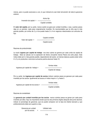 Café Internet


menos, pero si puede acercarse a uno, lo que indicaría la casi total reinversión de toda la ganancia
anterior.

                                             Activo fijo
           Inversión de capital = --------------------------
                                        Capital contable.

El valor del capital, por su parte, marca cuánto se gana por unidad invertida, o sea, cuantos pesos
deja en un periodo, cada peso originalmente invertido. Es recomendable que la cifra sea lo más
grande posible, por arriba de 2 y si se puede hasta 3 o 4 en negocios relacionados con artículos de
lujo.

                                                Capital contable
           Valor del capital =      -----------------------------------
                                                Capital social.



Razones de productividad.

La razón ingreso por capital de trabajo nos dice cuánto se genera por cada unida de capital de
trabajo. Éste se calcula con la operación de Activo circulante menos Pasivo de corto plazo. Este
índice debe ser lo más grande posible, dependiendo del sector, en bienes básicos puede andar entre
2 o 3 y en productos o servicios suntuarios podría alcanzar hasta 10.



                                                          Ventas netas
   Ingresos por capital de trabajo =                ---------------------------------
                                                          Capital de trabajo.



Por su parte, los ingresos por capital de socios indican cuántos pesos se generan por cada peso
invertido por los socios. Igualmente se busca un índice mayor a 1 y hasta 3.

                                                      Ventas netas
   Ingresos por capital de los socios = ----------------------------------
                                                      Capital contable.



Razones de rentabilidad.

La ganancia por unidad invertida por los socios marca cuántos pesos se ganan por cada peso
invertido por ellos. Aquí es importante anotar que los dos primeros dígitos después del punto decimal,
indican el porcentaje de ganancia, que se puede comparar con la tasa de interés bancario y que
preferentemente debe ser superior a ésa.

           Ganancia por unidad                  Utilidad neta
               por los socios  =          ---------------------------------

                                                    114
 