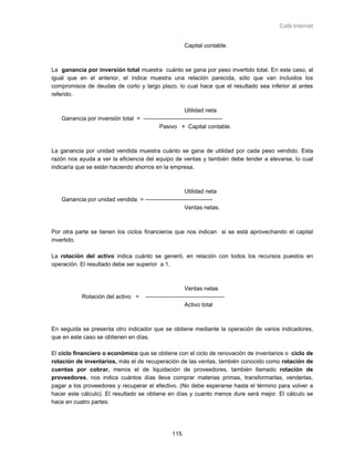 Café Internet


                                                          Capital contable.



La ganancia por inversión total muestra cuánto se gana por peso invertido total. En este caso, al
igual que en el anterior, el índice muestra una relación parecida, sólo que van incluidos los
compromisos de deudas de corto y largo plazo, lo cual hace que el resultado sea inferior al antes
referido.

                                                       Utilidad neta
   Ganancia por inversión total = -----------------------------------------
                                          Pasivo + Capital contable.



La ganancia por unidad vendida muestra cuánto se gana de utilidad por cada peso vendido. Esta
razón nos ayuda a ver la eficiencia del equipo de ventas y también debe tender a elevarse, lo cual
indicaría que se están haciendo ahorros en la empresa.



                                                     Utilidad neta
   Ganancia por unidad vendida = -----------------------------------
                                                     Ventas netas.



Por otra parte se tienen los ciclos financieros que nos indican si se está aprovechando el capital
invertido.

La rotación del activo indica cuánto se generó, en relación con todos los recursos puestos en
operación. El resultado debe ser superior a 1.



                                                          Ventas netas
           Rotación del activo =      -----------------------------------------
                                                          Activo total



En seguida se presenta otro indicador que se obtiene mediante la operación de varios indicadores,
que en este caso se obtienen en días.

El ciclo financiero o económico que se obtiene con el ciclo de renovación de inventarios o ciclo de
rotación de inventarios, más el de recuperación de las ventas, también conocido como rotación de
cuentas por cobrar, menos el de liquidación de proveedores, también llamado rotación de
proveedores, nos indica cuántos días lleva comprar materias primas, transformarlas, venderlas,
pagar a los proveedores y recuperar el efectivo. (No debe esperarse hasta el término para volver a
hacer este cálculo). El resultado se obtiene en días y cuanto menos dure será mejor. El cálculo se
hace en cuatro partes:




                                                   115
 