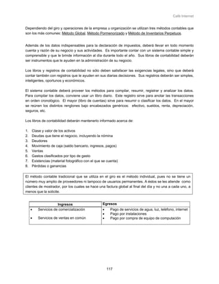 Café Internet


Dependiendo del giro y operaciones de la empresa u organización se utilizan tres métodos contables que
son los más comunes: Método Global, Método Pormenorizado y Método de Inventarios Perpetuos.


Además de los datos indispensables para la declaración de impuestos, deberá llevar en todo momento
cuenta y razón de su negocio y sus actividades. Es importante contar con un sistema contable simple y
comprensible y que le brinde información al día durante todo el año. Sus libros de contabilidad deberán
ser instrumentos que le ayuden en la administración de su negocio.

Los libros y registros de contabilidad no sólo deben satisfacer las exigencias legales, sino que deberá
contar también con registros que le ayuden en sus diarias decisiones. Sus registros deberán ser simples,
inteligentes, oportunos y económicos.

El sistema contable deberá proveer los métodos para compilar, resumir, registrar y analizar los datos.
Para compilar los datos, conviene usar un libro diario. Este registro sirve para anotar las transacciones
en orden cronológico. El mayor (libro de cuentas) sirve para resumir o clasificar los datos. En el mayor
se reúnen los distintos renglones bajo encabezados genéricos: efectivo, sueldos, renta, depreciación,
seguros, etc.

Los libros de contabilidad deberán mantenerlo informado acerca de:

1.   Clase y valor de los activos
2.   Deudas que tiene el negocio, incluyendo la nómina
3.   Deudores
4.   Movimiento de caja (saldo bancario, ingresos, pagos)
5.   Ventas
6.   Gastos clasificados por tipo de gasto
7.   Existencias (material fotográfico con el que se cuenta)
8.   Pérdidas o ganancias

El método contable tradicional que se utiliza en el giro es el método individual, pues no se tiene un
número muy amplio de proveedores ni tampoco de usuarios permanentes. A éstos se les atiende como
clientes de mostrador, por los cuales se hace una factura global al final del día y no una a cada uno, a
menos que la solicite.


                     Ingresos                     Egresos
     •   Servicios de comercialización            •    Pago de servicios de agua, luz, teléfono, internet
                                                  •    Pago por instalaciones
     •   Servicios de ventas en común             •    Pago por compra de equipo de computación




                                                      117
 