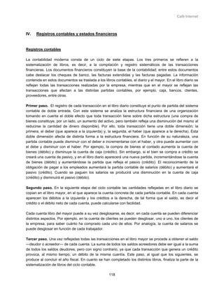 Café Internet



IV.   Registros contables y estados financieros


Registros contables

La contabilidad moderna consta de un ciclo de siete etapas. Los tres primeros se refieren a la
sistematización de libros, es decir, a la compilación y registro sistemáticos de las transacciones
financieras. Los documentos financieros constituyen la base de la contabilidad; entre estos documentos
cabe destacar los cheques de banco, las facturas extendidas y las facturas pagadas. La información
contenida en estos documentos se traslada a los libros contables, el diario y el mayor. En el libro diario se
reflejan todas las transacciones realizadas por la empresa, mientras que en el mayor se reflejan las
transacciones que afectan a las distintas partidas contables, por ejemplo, caja, bancos, clientes,
proveedores, entre otras.

Primer paso. El registro de cada transacción en el libro diario constituye el punto de partida del sistema
contable de doble entrada. Con este sistema se analiza la estructura financiera de una organización
tomando en cuenta el doble efecto que toda transacción tiene sobre dicha estructura (una compra de
bienes constituye, por un lado, un aumento del activo, pero también refleja una disminución del mismo al
reducirse la cantidad de dinero disponible). Por ello, toda transacción tiene una doble dimensión; la
primera, el deber (que aparece a la izquierda) y, la segunda, el haber (que aparece a la derecha). Esta
doble dimensión afecta de distinta forma a la estructura financiera. En función de su naturaleza, una
partida contable puede disminuir con el deber e incrementarse con el haber, y otra puede aumentar con
el debe y disminuir con el haber. Por ejemplo, la compra de bienes al contado aumenta la cuenta de
bienes (débito) y disminuye la cuenta de caja (crédito). Sin embargo, si el bien se compra a crédito se
creará una cuenta de pasivo, y en el libro diario aparecerá una nueva partida, incrementándose la cuenta
de bienes (débito) y aumentándose la partida que refleja el pasivo (crédito). El reconocimiento de la
obligación de pagar a los empleados aumentará la partida contable de salarios (débito) y aumentará el
pasivo (crédito). Cuando se paguen los salarios se producirá una disminución en la cuenta de caja
(crédito) y disminuirá el pasivo (débito).

Segundo paso. En la siguiente etapa del ciclo contable las cantidades reflejadas en el libro diario se
copian en el libro mayor, en el que aparece la cuenta concreta de cada partida contable. En cada cuenta
aparecen los débitos a la izquierda y los créditos a la derecha, de tal forma que el saldo, es decir el
crédito o el débito neto de cada cuenta, puede calcularse con facilidad.

Cada cuenta libro del mayor puede a su vez desglosarse, es decir, en cada cuenta se pueden diferenciar
distintos aspectos. Por ejemplo, en la cuenta de clientes se pueden desglosar, uno a uno, los clientes de
la empresa, para saber cuánto ha comprado cada uno de ellos. Por analogía, la cuenta de salarios se
puede desglosar en función de cada trabajador.

Tercer paso. Una vez reflejadas todas las transacciones en el libro mayor se procede a obtener el saldo
—deudor o acreedor— de cada cuenta. La suma de todos los saldos acreedores debe ser igual a la suma
de todos los saldos deudores, pero con signo contrario, ya que cada transacción que genera un crédito
provoca, al mismo tiempo, un débito de la misma cuantía. Este paso, al igual que los siguientes, se
produce al concluir el año fiscal. En cuanto se han completado los distintos libros, finaliza la parte de la
sistematización de libros del ciclo contable.

                                                    118
 