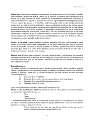 Café Internet



Cuarto paso. Finalizadas las etapas correspondientes a la teneduría de libros, el contable o contador
público procede a ajustar una serie de cuentas con el propósito de destacar hechos económicos que;
aunque no se han producido de forma convencional, sí representan transacciones finiquitadas. A
continuación destacamos algunos de los casos más comunes: ingresos pendientes de pago (por ejemplo,
intereses a cobrar que todavía no se han hecho efectivos); gastos pendientes (por ejemplo, salarios del
mes corriente que todavía no se han satisfecho); ingresos percibidos con antelación (por ejemplo, cuando
se recibe la cuantía de una suscripción por adelantado); gastos que se realizan de una forma anticipada
(el pago de la prima de un seguro de riesgo); la depreciación (reconocimiento de que el coste de una
máquina debe amortizarse a lo largo de los años de su vida útil); inventarios (valoración de los bienes
almacenados y verificación de que la cantidad almacenada coincide con la que se deriva de las cuentas);
e impagados (consiste en declarar una serie de cuentas pendientes de pago como de dudoso cobro, de
forma que se reconozca el posible quebranto en el futuro).

Quinto y sexto pasos. Una vez realizados los ajustes anteriores, el contador público realiza un primer
balance de comprobación de saldos, adaptándolos con los ajustes anteriores (paso quinto). Cuando se
han actualizado todos los saldos se procede a redactar el balance y preparar la cuenta de pérdidas y
ganancias (paso sexto). Los saldos de las distintas cuentas proporcionan la fuente de datos para la
contabilidad financiera y de costes de la empresa.

Séptimo paso. El último paso consiste en cerrar las cuentas anuales, transfiriéndolas a la cuenta de
pérdidas y ganancias con el propósito de que las cuentas que corresponden tan sólo a la actividad anual
se anulan unas a otras, para que los créditos y débitos del siguiente año fiscal reflejen en particular la
actividad fiscal de ese año.

Estados financieros
Los estados financieros representan el producto final del proceso contable y tienen por objeto, presentar
información financiera para que los diversos usuarios de los estados financieros puedan tomar decisiones
eficientes y oportunas. Ahora bien, la información financiera que tales usuarios requieren se enfoca
primordialmente en la:
            a)     Evaluación de la rentabilidad;
            b)     Evaluación de la posición financiera, que incluye su solvencia y liquidez;
            c)     Evaluación de la capacidad financiera de crecimiento;
            d)     Evaluación del flujo de fondos.

De acuerdo con estas necesidades los estados financieros básicos son:
Estado de situación financiera o balance general. Muestra los activos, pasivos y el capital contable a
una fecha determinada. Está integrado por:
             •       Activo
             •       Pasivo
             •       Capital Contable
El activo representa todos los bienes de una empresa, como el efectivo en caja y en bancos, las cuentas
por cobrar a los clientes y otros deudores, maquinaria, equipos de transporte y otros. La clasificación de
los activos se realiza de la siguiente manera:
             •       Activos circulantes que se integra por caja, bancos, cliente, cuentas por cobrar a
                     deudores diversos, inventarios, impuestos en favor de.



                                                   119
 