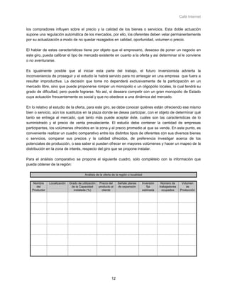 Café Internet


los compradores influyen sobre el precio y la calidad de los bienes o servicios. Esta doble actuación
supone una regulación automática de los mercados, por ello, los oferentes deben velar permanentemente
por su actualización a modo de no quedar rezagados en calidad, oportunidad, volumen o precio.

El hablar de estas características tiene por objeto que el empresario, deseoso de poner un negocio en
este giro, pueda calibrar el tipo de mercado existente en cuanto a la oferta y así determinar si le conviene
o no aventurarse.

Es igualmente posible que al iniciar esta parte del trabajo, el futuro inversionista advierta la
inconveniencia de proseguir y el estudio le habrá servido para no arriesgar en una empresa que fuera a
resultar improductiva. La decisión que tome no dependerá exclusivamente de la participación en un
mercado libre, sino que puede proponerse romper un monopolio o un oligopolio locales, lo cual tendrá su
grado de dificultad, pero puede lograrse. No así, si deseara competir con un gran monopolio de Estado
cuya actuación frecuentemente es social y que no obedece a una dinámica del mercado.

En lo relativo al estudio de la oferta, para este giro, se debe conocer quiénes están ofreciendo ese mismo
bien o servicio, aún los sustitutos en la plaza donde se desea participar, con el objeto de determinar qué
tanto se entrega al mercado, qué tanto más puede aceptar éste, cuáles son las características de lo
suministrado y el precio de venta prevaleciente. El estudio debe contener la cantidad de empresas
participantes, los volúmenes ofrecidos en la zona y el precio promedio al que se vende. En este punto, es
conveniente realizar un cuadro comparativo entre los distintos tipos de oferentes con sus diversos bienes
o servicios, comparar sus precios y la calidad ofrecidos, de preferencia investigar acerca de los
potenciales de producción, o sea saber si pueden ofrecer en mayores volúmenes y hacer un mapeo de la
distribución en la zona de interés, respecto del giro que se propone instalar.

Para el análisis comparativo se propone el siguiente cuadro, sólo complételo con la información que
pueda obtener de la región:

                                         Análisis de la oferta de la región o localidad

    Nombre     Localización   Grado de utilización   Precio del    Señale planes      Inversión    Número de      Volumen
      del                      de la Capacidad       producto al   de expansión          fija     trabajadores       de
   Productor                     instalada (%)         cliente                        estimada      ocupados     Producción




                                                              12
 