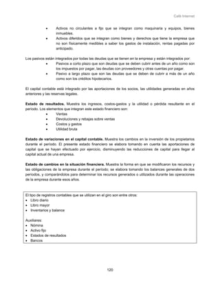 Café Internet


             •      Activos no circulantes a fijo que se integran como maquinaria y equipos, bienes
                    inmuebles.
             •      Activos diferidos que se integran como bienes y derechos que tiene la empresa que
                    no son físicamente medibles a saber los gastos de instalación, rentas pagadas por
                    anticipado.

Los pasivos están integrados por todas las deudas que se tienen en la empresa y están integrados por:
            •      Pasivos a corto plazo que son deudas que se deben cubrir antes de un año como son
                   los impuestos por pagar, las deudas con proveedores y otras cuentas por pagar.
            •      Pasivo a largo plazo que son las deudas que se deben de cubrir a más de un año
                   como son los créditos hipotecarios.

El capital contable está integrado por las aportaciones de los socios, las utilidades generadas en años
anteriores y las reservas legales.

Estado de resultados. Muestra los ingresos, costos-gastos y la utilidad o pérdida resultante en el
período. Los elementos que integran este estado financiero son:
            •     Ventas
            •     Devoluciones y rebajas sobre ventas
            •     Costos y gastos
            •     Utilidad bruta

Estado de variaciones en el capital contable. Muestra los cambios en la inversión de los propietarios
durante el período. El presente estado financiero se elabora tomando en cuenta las aportaciones de
capital que se hayan efectuado por ejercicio, disminuyendo las reducciones de capital para llegar al
capital actual de una empresa.

Estado de cambios en la situación financiera. Muestra la forma en que se modificaron los recursos y
las obligaciones de la empresa durante el período; se elabora tomando los balances generales de dos
períodos, y comparándolos para determinar los recursos generados o utilizados durante las operaciones
de la empresa durante esos años.



El tipo de registros contables que se utilizan en el giro son entre otros:
• Libro diario
• Libro mayor
• Inventarios y balance

Auxiliares:
• Nómina
• Activo fijo
• Estados de resultados
• Bancos




                                                     120
 