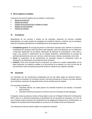 Café Internet



V. Otros registros contables

Comprende una serie de registros que se señalan a continuación:
•    Bienes de producción
•    Registro de nómina
•    Registro de las devoluciones y rebajas en ventas
•    Registro de comprobantes
•    Registro de cheques



VI.    Contadores

Dependiendo de los recursos y tamaño de las empresas, requerirán de servicios contables
especializados, los cuales pueden ser prestados por contadores internos o externos, que se encarguen
tanto de los aspectos generales de la contabilidad como de los aspectos relevantes:

• Contabilidad general. Se encarga de generar la información necesaria para mantener al corriente la
  contabilidad de la empresa. Esta información está integrada, entre otros elementos, por la codificación
  y adecuada clasificación de las pólizas, elaboración de balanzas de comprobación y libro diario y
  mayor, que permite la conformación de los estados financieros. Adicionalmente se encarga de
  controles administrativos como son: nominas, control de bancos, clientes, proveedores, entre otros.
• Fiscal. La preparación de las declaraciones de impuestos requiere la recopilación previa de
  información y la presentación de los datos de forma coherente.
• Auditoría. Tiene como principal función la evaluación, por parte de un auditor independiente, de los
  datos financieros, los registros contables y los documentos de la empresa, así como de otro tipo de
  documentación sobre la empresa que permita verificar la validez de sus registros contables.



VII.   Impuestos

Los impuestos son las contribuciones establecidas por ley que deben pagar las personas físicas y
morales que se encuentren en la situación jurídica o de hecho prevista por la misma y que sean distintas
de los derechos, aportación de seguridad social y de las contribuciones de mejoras.
.
Los impuestos se dividen en:
        •   Impuestos directos, los cuales gravan una actividad económica por ejemplo, el Impuesto
            Sobre la Renta.
        •   Impuestos Indirectos que gravan al consumo como es el Impuesto al Valor Agregado.

Al respecto, todas las personas morales y físicas deben contar con el Registro Federal de Contribuyentes
(RFC). Este es un elemento fundamental de identificación de los causantes de impuestos, con el fin de
que el Estado pueda cerciorarse del cumplimiento de las obligaciones fiscales de los contribuyentes. La
obligación de inscribirse está fundamentada en el artículo 27 del Código Fiscal de la Federación.

Las empresas de este giro estarán sujetas a los siguientes impuestos:



                                                  121
 