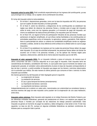 Café Internet


Impuesto sobre la renta (ISR). Está constituido especialmente por los ingresos del contribuyente, ya sea
que provengan de su trabajo, de su capital o de la combinación de ambos.

En la ley del impuesto sobre la renta establece:
        •     En el título I, disposiciones generales, como son la tasa de impuestos del 34%, las personas
              que son sujetos de este impuesto y la base gravable.
        •     En el título II, sobre los derechos y obligaciones de los contribuyentes se establecen las
              reglas que deben de observar las personas físicas y morales para el pago del impuesto
              sobre la renta, como son los ingresos gravados y el momento de pago del impuesto; así
              mismo se establecen las deducciones permitidas y los requisitos para las mismas.
        •     En el título II-A, se regula la forma de participación tributaria de las personas morales que
              pertenecen al régimen simplificado, el cual ofrece ciertas facilidades a los contribuyentes en
              actividades específicas como el transporte, la agricultura, pesca y ganadería. Este régimen
              tiene la particularidad de utilizar un sistema de contabilidad simplificado donde se registran
              entradas y salidas, donde la única diferencia entre ambas es la utilidad sobre la cual se paga
              impuestos.
        •     En el título IV se establecen los ingresos por los cuales las personas físicas deben de pagar
              este impuesto. En el caso de actividad empresarial, las personas físicas deben de tributar de
              acuerdo con el título II de personas morales, y se les aplican las mismas reglas para
              ingresos y deducciones, además de la misma tasa de impuestos que es del 34%.

Impuesto al valor agregado (IVA). Es un impuesto indirecto y grava al consumo, de manera que el
último consumidor del bien o servicio adquirido es el que paga el impuesto. Este impuesto tiene las
características de traslado y acreditación del mismo, lo cual quiere decir que al momento de realizar una
enajenación gravada, el vendedor cobra adicionalmente al precio la tasa de impuesto correspondiente al
tipo de bien o servicio, y podrá acreditar el impuesto que pague por los bienes o servicios relacionados
con la actividad que realiza. De esta manera la última persona que consume el bien o servicio no tiene
impuesto que acreditar.
De manera general la ley del Impuesto al Valor Agregado grava lo siguiente:
        •      La enajenación de bienes
        •      La prestación de servicios
        •      El uso o goce temporal de bienes (arrendamiento)
        •      La importación de bienes o servicios
        •      La exportación de bienes o servicios
Independientemente de lo anterior en cada rubro, mencionados con anterioridad se consideran bienes o
servicios exentos del pago de este impuesto como pueden ser la enajenación de una casa habitación,
entre otros.

Impuesto sobre nóminas. Este impuesto está regulado en el código financiero del Distrito Federal y por
las diferentes entidades federativas, gravando las prestaciones en dinero o en especie que paguen las
personas físicas o morales por concepto de las relaciones de trabajo personal subordinado. Este
impuesto se genera al momento de pagar los salarios y debe entregarse a más tardar el día 15 del mes
siguiente. La tasa es del 2%, aunque en algunas entidades federativas se plantean condiciones de
titulares para su excepción total o parcial.




                                                    122
 