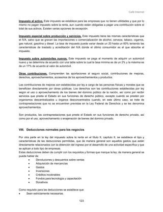Café Internet


Impuesto al activo. Este impuesto se establece para las empresas que no tienen utilidades y que por lo
mismo no pagan impuesto sobre la renta, aun cuando están obligadas a pagar una contribución sobre el
total de sus activos. Existen varias opciones de excepción.

Impuesto especial sobre producción y servicios. Este impuesto tiene las mismas características que
el IVA, salvo que se gravan las importaciones o comercialización de alcohol, cerveza, tabaco, cigarros,
gas natural, gasolina y diesel. La tasa de impuesto puede variar desde un 20 hasta un 60% teniendo las
características de traslado y acreditación del IVA donde el último consumidor es el que absorbe el
impuesto.

Impuesto sobre automóviles nuevos. Este impuesto se paga al momento de adquirir un automóvil
nuevo y se determina de acuerdo con una tabla sobre la cual la tasa mínima es de un 2% y la máxima es
de un 17% de acuerdo al valor de automóvil.

Otras contribuciones. Comprenden las aportaciones al seguro social, contribuciones de mejoras,
derechos, aprovechamientos, accesorios de los aprovechamientos y productos.

Las contribuciones de mejoras son establecidas por ley a cargo de las personas físicas y morales que se
beneficien directamente por obras públicas. Los derechos son las contribuciones establecidas por ley
según el uso o aprovechamiento de los bienes del dominio público de la nación, así como por recibir
servicios que presta el Estado en sus funciones de derecho público, excepto cuando se presten por
organismos descentralizados u órganos desconcentrados cuando, en este último caso, se trate de
contraprestaciones que no se encuentren previstas en la Ley Federal de Derechos y se les denomina
aprovechamientos.

Son productos, las contraprestaciones que preste el Estado en sus funciones de derecho privado, así
como por el uso, aprovechamiento o enajenación de bienes del dominio privado.



VIII. Deducciones normales para los negocios

Por otra parte en la ley del impuesto sobre la renta en el título II, capítulo II, se establece el tipo y
características de las deducciones permitidas, que de manera general son aquellos gastos que están
directamente relacionados con la obtención del ingreso por el desarrollo de una actividad específica y que
se aplican a todo tipo de empresas.
Estas deducciones deben de cumplir con los requisitos y formas que marque la ley; de manera general se
puede hablar de:
        •      Devoluciones y descuentos sobre ventas
        •      Adquisición de mercancías
        •      Gastos
        •      Inversiones
        •      Créditos incobrables
        •      Fondos para tecnología y capacitación
        •      Donativos

Como requisito para las deducciones se establece que:
•    Sean estrictamente necesarias.

                                                   123
 
