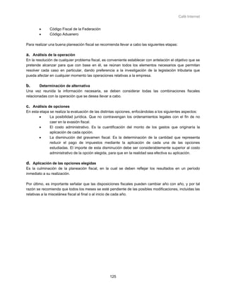 Café Internet


       •      Código Fiscal de la Federación
       •      Código Aduanero

Para realizar una buena planeación fiscal se recomienda llevar a cabo las siguientes etapas:

a. Análisis de la operación
En la resolución de cualquier problema fiscal, es conveniente establecer con antelación el objetivo que se
pretende alcanzar para que con base en él, se reúnan todos los elementos necesarios que permitan
resolver cada caso en particular, dando preferencia a la investigación de la legislación tributaria que
pueda afectar en cualquier momento las operaciones relativas a la empresa.

b.      Determinación de alternativa
Una vez reunida la información necesaria, se deben considerar todas las combinaciones fiscales
relacionadas con la operación que se desea llevar a cabo.

c. Análisis de opciones
En esta etapa se realiza la evaluación de las distintas opciones, enfocándolas a los siguientes aspectos:
        •     La posibilidad jurídica. Que no contravengan los ordenamientos legales con el fin de no
              caer en la evasión fiscal.
        •     El costo administrativo. Es la cuantificación del monto de los gastos que originaría la
              aplicación de cada opción.
        •     La disminución del gravamen fiscal. Es la determinación de la cantidad que representa
              reducir el pago de impuestos mediante la aplicación de cada una de las opciones
              estudiadas. El importe de esta disminución debe ser considerablemente superior al costo
              administrativo de la opción elegida, para que en la realidad sea efectiva su aplicación.

d. Aplicación de las opciones elegidas
Es la culminación de la planeación fiscal, en la cual se deben reflejar los resultados en un período
inmediato a su realización.

Por último, es importante señalar que las disposiciones fiscales pueden cambiar año con año, y por tal
razón se recomienda que todos los meses se esté pendiente de las posibles modificaciones, incluidas las
relativas a la miscelánea fiscal al final o al inicio de cada año.




                                                   125
 