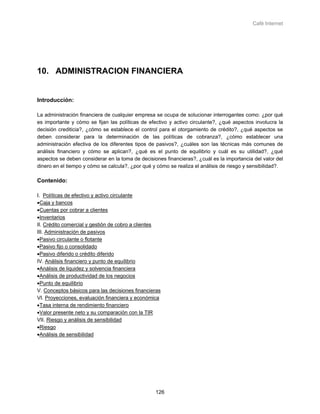 Café Internet




10. ADMINISTRACION FINANCIERA


Introducción:

La administración financiera de cualquier empresa se ocupa de solucionar interrogantes como: ¿por qué
es importante y cómo se fijan las políticas de efectivo y activo circulante?, ¿qué aspectos involucra la
decisión crediticia?, ¿cómo se establece el control para el otorgamiento de crédito?, ¿qué aspectos se
deben considerar para la determinación de las políticas de cobranza?, ¿cómo establecer una
administración efectiva de los diferentes tipos de pasivos?, ¿cuáles son las técnicas más comunes de
análisis financiero y cómo se aplican?, ¿qué es el punto de equilibrio y cuál es su utilidad?, ¿qué
aspectos se deben considerar en la toma de decisiones financieras?, ¿cuál es la importancia del valor del
dinero en el tiempo y cómo se calcula?, ¿por qué y cómo se realiza el análisis de riesgo y sensibilidad?.

Contenido:

I. Políticas de efectivo y activo circulante
•Caja y bancos
•Cuentas por cobrar a clientes
•Inventarios
II. Crédito comercial y gestión de cobro a clientes
III. Administración de pasivos
•Pasivo circulante o flotante
•Pasivo fijo o consolidado
•Pasivo diferido o crédito diferido
IV. Análisis financiero y punto de equilibrio
•Análisis de liquidez y solvencia financiera
•Análisis de productividad de los negocios
•Punto de equilibrio
V. Conceptos básicos para las decisiones financieras
VI. Proyecciones, evaluación financiera y económica
•Tasa interna de rendimiento financiero
•Valor presente neto y su comparación con la TIR
VII. Riesgo y análisis de sensibilidad
•Riesgo
•Análisis de sensibilidad




                                                  126
 