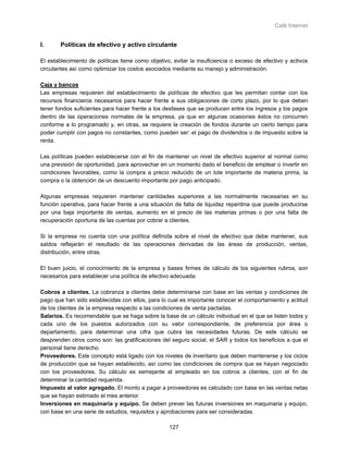 Café Internet


I.      Políticas de efectivo y activo circulante

El establecimiento de políticas tiene como objetivo, evitar la insuficiencia o exceso de efectivo y activos
circulantes así como optimizar los costos asociados mediante su manejo y administración.

Caja y bancos
Las empresas requieren del establecimiento de políticas de efectivo que les permitan contar con los
recursos financieros necesarios para hacer frente a sus obligaciones de corto plazo, por lo que deben
tener fondos suficientes para hacer frente a los desfases que se producen entre los ingresos y los pagos
dentro de las operaciones normales de la empresa, ya que en algunas ocasiones éstos no concurren
conforme a lo programado y, en otras, se requiere la creación de fondos durante un cierto tiempo para
poder cumplir con pagos no constantes, como pueden ser: el pago de dividendos o de impuesto sobre la
renta.

Las políticas pueden establecerse con el fin de mantener un nivel de efectivo superior al normal como
una previsión de oportunidad, para aprovechar en un momento dado el beneficio de emplear o invertir en
condiciones favorables, como la compra a precio reducido de un lote importante de materia prima, la
compra o la obtención de un descuento importante por pago anticipado.

Algunas empresas requieren mantener cantidades superiores a las normalmente necesarias en su
función operativa, para hacer frente a una situación de falta de liquidez repentina que puede producirse
por una baja importante de ventas, aumento en el precio de las materias primas o por una falta de
recuperación oportuna de las cuentas por cobrar a clientes.

Si la empresa no cuenta con una política definida sobre el nivel de efectivo que debe mantener, sus
saldos reflejarán el resultado de las operaciones derivadas de las áreas de producción, ventas,
distribución, entre otras.

El buen juicio, el conocimiento de la empresa y bases firmes de cálculo de los siguientes rubros, son
necesarios para establecer una política de efectivo adecuada:

Cobros a clientes. La cobranza a clientes debe determinarse con base en las ventas y condiciones de
pago que han sido establecidas con ellos, para lo cual es importante conocer el comportamiento y actitud
de los clientes de la empresa respecto a las condiciones de venta pactadas.
Salarios. Es recomendable que se haga sobre la base de un cálculo individual en el que se listen todos y
cada uno de los puestos autorizados con su valor correspondiente, de preferencia por área o
departamento, para determinar una cifra que cubra las necesidades futuras. De este cálculo se
desprenden otros como son: las gratificaciones del seguro social, el SAR y todos los beneficios a que el
personal tiene derecho.
Proveedores. Este concepto está ligado con los niveles de inventario que deben mantenerse y los ciclos
de producción que se hayan establecido, así como las condiciones de compra que se hayan negociado
con los proveedores. Su cálculo es semejante al empleado en los cobros a clientes, con el fin de
determinar la cantidad requerida.
Impuesto al valor agregado. El monto a pagar a proveedores es calculado con base en las ventas netas
que se hayan estimado el mes anterior.
Inversiones en maquinaria y equipo. Se deben prever las futuras inversiones en maquinaria y equipo,
con base en una serie de estudios, requisitos y aprobaciones para ser consideradas.

                                                   127
 