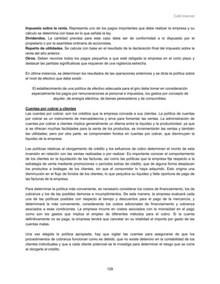 Café Internet


Impuesto sobre la renta. Representa uno de los pagos importantes que debe realizar la empresa y su
cálculo se determina con base en lo que señala la ley.
Dividendos. La cantidad prevista para este caso debe ser de conformidad a lo dispuesto por el
propietario o por la asamblea ordinaria de accionistas.
Reparto de utilidades. Se calcula con base en el resultado de la declaración final del impuesto sobre la
renta del año anterior.
Otros. Deben reunirse todos los pagos pequeños a que esté obligada la empresa en el corto plazo y
destacar las partidas significativas que requieran de una vigilancia estrecha.

En última instancia, se determinan los resultados de las operaciones anteriores y se dicta la política sobre
el nivel de efectivo que debe existir.

    El establecimiento de una política de efectivo adecuada para el giro debe tomar en consideración
    especialmente los pagos por remuneraciones al personal e impuestos, los gastos por concepto de
                 alquiler, de energía eléctrica, de bienes perecederos y de consumibles.

Cuentas por cobrar a clientes
Las cuentas por cobrar, son los créditos que la empresa concede a sus clientes. La política de cuentas
por cobrar es un instrumento de mercadotecnia y sirve para fomentar las ventas. La administración de
cuentas por cobrar a clientes implica generalmente un dilema entre la liquidez y la productividad, ya que
si se ofrecen muchas facilidades para la venta de los productos, se incrementarán las ventas y también
las utilidades; pero por otra parte, se comprometen fondos en cuentas por cobrar, que disminuyen la
liquidez de la empresa.

Las políticas relativas al otorgamiento de crédito y los esfuerzos de cobro determinan el monto de esta
inversión en relación con las ventas realizadas o por realizar. Es importante conocer el comportamiento
de los clientes en la liquidación de las facturas, así como las políticas que la empresa fije respecto a la
estrategia de venta mediante promociones o períodos extras de crédito, que de alguna forma desplazan
los productos a bodegas de los clientes, sin que el consumidor lo haya adquirido. Esto origina una
disminución en el flujo de fondos de los clientes, lo que perjudica su liquidez y falta oportuna de pago de
las facturas de la empresa.

Para determinar la política más conveniente, es necesario considerar los costos de financiamiento, los de
cobranza y los de las posibles demoras e incumplimientos. De esta manera, la empresa evaluará cada
una de las políticas posibles con respecto al tiempo y descuentos para el pago de la mercancía, y
determinará la más conveniente, considerando los costos adicionales de financiamiento y cobranza
asociados a esas condiciones. La empresa incurre en costos asociados con la morosidad en el pago
como son los gastos que implica el empleo de diferentes métodos para el cobro. Si la cuenta
definitivamente no se paga, la empresa tendrá que cancelar en su totalidad el importe por gasto de las
cuentas malas.

Una vez elegida la política apropiada, hay que vigilar las cuentas para asegurarse de que los
procedimientos de cobranza funcionan como es debido, que no existe deterioro en la contabilidad de los
clientes individuales y que a cada cliente potencial se le investiga para determinar el riesgo que se corre
al otorgarle el crédito.




                                                    128
 
