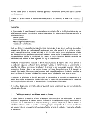 Café Internet


De una u otra forma, es necesario establecer políticas y mantenerlas congruentes con la actividad
económica actual.

En este tipo de empresa no se acostumbra el otorgamiento de crédito por el servicio de promoción y
venta.



Inventarios

La determinación de las políticas de inventarios tiene como objetivo fijar el nivel óptimo de inversión que
debe tener una empresa. Normalmente las empresas de este giro tienen cuatro diferentes categorías de
inventarios que son:
• Materias primas
• Productos en proceso
• Artículos o productos terminados
• Refacciones y herramientas

Cada uno de los inventarios tiene una problemática diferente, por lo que deben analizarse con cuidado
para así poder delimitar sus implicaciones financieras, así como estar pendiente de un problema común y
básico que es el de mantener un nivel adecuado en función de las ventas futuras. Mientras más reducido
sea el inventario, mayor será la rentabilidad de la inversión; pero si el nivel de inventario es muy reducido,
acarrea problemas de falta de existencia y, por lo tanto, de producción y más adelante de ventas; que
puedan afectar el volumen de éstas y generar una baja en la rentabilidad.

Para fijar el nivel de inversión adecuado se deben analizar una serie de factores como son: el volumen de
la producción requerida en función de las compras y ventas, el mantenimiento de un inventario de
seguridad por falta de suministros, la reducción de precios en las compras por volumen o lotes, las
perspectivas de alza o baja en los precios, el costo y el riesgo de mantenimiento de la inversión, la
duración del proceso, el tiempo en que el proveedor surte los pedidos, el tiempo de tránsito, la política de
servicio a clientes, la demanda estacional, las materias primas estacionales, entre otros aspectos.

El inventario de producción en proceso, en el caso de las empresas de este giro, está en función de su
tiempo de duración. A lo largo del proceso productivo, la política de este inventario se da a partir del
resultado de multiplicar el número de días de proceso por el costo de ventas futuras.

El inventario de producto terminado debe ser suficiente como para impedir que se incumpla con las
entregas a los clientes.



II.     Crédito comercial y gestión de cobro a clientes

El crédito comercial se refiere a la venta de bienes o servicios que no son de contado. Las políticas
referentes al otorgamiento de créditos implican encontrar un equilibrio entre el riesgo y el rendimiento de
la empresa. En el grado en que se otorguen créditos y se amplíen los plazos de cobro a clientes, se
estarán inmovilizando fondos en cuentas por cobrar y peligrará la capacidad de la empresa para liquidar
sus pasivos. Esto, sin embargo, tiene la ventaja de facilitar la venta de productos y mejorar las utilidades
de la empresa.

                                                     129
 