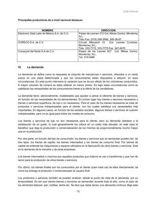 Café Internet


Principales productores de a nivel nacional destacan:



                    NOMBRE                                                DIRECCION
Electronic Data Labs de México S.A. de C.V.           Paseo de Leones 373 Col. Mitras Centro, Monterrey
                                                      N.L.
                                                      Tels./Fax: (018) 348-3696, 348-36-97
CORECO S.A. de C.V.                                   Círculo Mercantil 10       Col. Leones Cumbres,
                                                      Monterrey, N.L.
                                                      Tels. 333-7715, 333-7775 Fax: 347-4470
Compucel del Norte S.A de C.V.                        Paseo de los Leones 627 Col. Mitras Centro,
                                                      Monterrey, N.L.
                                                      Tel. 315-0486


VI.     La demanda

La demanda se define como la respuesta al conjunto de mercancías o servicios, ofrecidos a un cierto
precio en una plaza determinada y que los consumidores están dispuestos a adquirir, en esas
circunstancias. En este punto interviene la variación que se da por efecto de los volúmenes consumidos.
A mayor volumen de compra se debe obtener un menor precio. Es bajo estas circunstancias como se
satisfacen las necesidades de los consumidores frente a la oferta de los vendedores.

La demanda tiene, adicionalmente, modalidades que ayudan a ubicar al oferente de bienes y servicios,
en función de las necesidades de los demandantes. En primer lugar hay bienes y servicios necesarios y
bienes y servicios superfluos, de lujo o no necesarios. Para el caso de los bienes necesarios se trata de
productos o servicios indispensables para el cliente, con los cuales satisface sus necesidades más
importantes. En algunos casos, en función de los estratos sociales, algunos bienes o servicios se vuelven
indispensables, pero no es igual para todos los niveles de consumo.

Los bienes y servicios de lujo no son necesarios para el cliente, pero su demanda obedece a la
satisfacción de un gusto, lo cual generalmente los coloca en un costo más elevado, en este caso el
beneficio que deja la producción o comercialización de los mismos es proporcionalmente mucho mayor
que en la producción.

Por otra parte, en función del tipo de consumidor, los bienes y servicios que se demandan pueden ser de
tres tipos: los bienes de capital, los bienes intermedios y los bienes de consumo final. Por bienes de
capital se entiende las maquinarias y equipos utilizados en la fabricación de otros bienes o servicios: Esta
es la demanda de la industria y de otras empresas.

Los bienes intermedios o insumos son aquellos productos que todavía se van a transformar y que han de
servir para la producción de otros bienes o servicios.

Por último, los bienes finales son los consumidos por el cliente quien hará uso de ellos directamente, tal
como los entrega el productor o comercializador al usuario final.

Los productos o servicios también se pueden analizar, desde el punto de vista de la demanda, por su
temporalidad. Es así que ciertos bienes o servicios se demandan durante todo el año, como el caso de
los alimentos básicos: pan, tortillas, leche etc. Se dice que éstos tienen una demanda continua. Bajo este

                                                    13
 