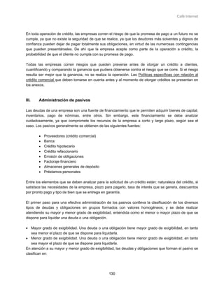 Café Internet



En toda operación de crédito, las empresas corren el riesgo de que la promesa de pago a un futuro no se
cumpla, ya que no existe la seguridad de que se realice, ya que los deudores más solventes y dignos de
confianza pueden dejar de pagar totalmente sus obligaciones, en virtud de las numerosas contingencias
que pueden presentárseles. De ahí que la empresa acepte como parte de la operación a crédito, la
probabilidad de que el cliente no cumpla con su promesa de pago.

Todas las empresas corren riesgos que pueden preverse antes de otorgar un crédito a clientes,
cuantificando y comparando la ganancia que pudiera obtenerse contra el riesgo que se corre. Si el riesgo
resulta ser mejor que la ganancia, no se realiza la operación. Las Políticas específicas con relación al
crédito comercial que deben tomarse en cuenta antes y al momento de otorgar créditos se presentan en
los anexos.



III.    Administración de pasivos

Las deudas de una empresa son una fuente de financiamiento que le permiten adquirir bienes de capital,
inventarios, pago de nóminas, entre otros. Sin embargo, este financiamiento se debe analizar
cuidadosamente, ya que compromete los recursos de la empresa a corto y largo plazo, según sea el
caso. Los pasivos generalmente se obtienen de las siguientes fuentes:

        •   Proveedores (crédito comercial)
        •   Banca
        •   Crédito hipotecario
        •   Crédito refaccionario
        •   Emisión de obligaciones
        •   Factoraje financiero
        •   Almacenes generales de depósito
        •   Préstamos personales

Entre los elementos que se deben analizar para la solicitud de un crédito están: naturaleza del crédito, si
satisface las necesidades de la empresa, plazo para pagarlo, tasa de interés que se genera, descuentos
por pronto pago y tipo de bien que se entrega en garantía.

El primer paso para una efectiva administración de los pasivos conlleva la clasificación de los diversos
tipos de deudas y obligaciones en grupos formados con valores homogéneos; y se debe realizar
atendiendo su mayor y menor grado de exigibilidad, entendida como el menor o mayor plazo de que se
dispone para liquidar una deuda o una obligación.

• Mayor grado de exigibilidad. Una deuda o una obligación tiene mayor grado de exigibilidad, en tanto
   sea menor el plazo de que se dispone para liquidarla.
• Menor grado de exigibilidad. Una deuda o una obligación tiene menor grado de exigibilidad, en tanto
   sea mayor el plazo de que se dispone para liquidarla.
En atención a su mayor y menor grado de exigibilidad, las deudas y obligaciones que forman el pasivo se
clasifican en:




                                                   130
 