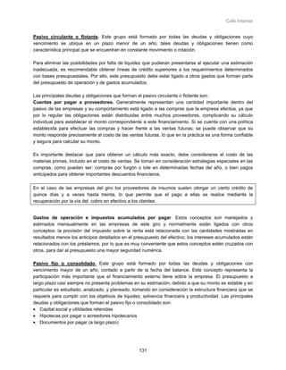 Café Internet


Pasivo circulante o flotante. Este grupo está formado por todas las deudas y obligaciones cuyo
vencimiento se ubique en un plazo menor de un año; tales deudas y obligaciones tienen como
característica principal que se encuentran en constante movimiento o rotación.

Para eliminar las posibilidades por falta de liquidez que pudieran presentarse al ejecutar una estimación
inadecuada, es recomendable obtener líneas de crédito superiores a los requerimientos determinados
con bases presupuestales. Por ello, este presupuesto debe estar ligado a otros gastos que forman parte
del presupuesto de operación y de gastos acumulados.

Las principales deudas y obligaciones que forman el pasivo circulante o flotante son:
Cuentas por pagar a proveedores. Generalmente representan una cantidad importante dentro del
pasivo de las empresas y su comportamiento está ligado a las compras que la empresa efectúa, ya que
por lo regular las obligaciones están distribuidas entre muchos proveedores, complicando su cálculo
individual para establecer el monto correspondiente a este financiamiento. Si se cuenta con una política
establecida para efectuar las compras y hacer frente a las ventas futuras; se puede observar que su
monto responde precisamente al costo de las ventas futuras, lo que en la práctica es una forma confiable
y segura para calcular su monto.

Es importante destacar que para obtener un cálculo más exacto, debe considerarse el costo de las
materias primas, incluido en el costo de ventas. Se toman en consideración estrategias especiales en las
compras, como pueden ser: compras por furgón o lote en determinadas fechas del año, o bien pagos
anticipados para obtener importantes descuentos financieros.

En el caso de las empresas del giro los proveedores de insumos suelen otorgar un cierto crédito de
quince días y a veces hasta treinta, lo que permite que el pago a ellas se realice mediante la
recuperación por la vía del cobro en efectivo a los clientes.


Gastos de operación e impuestos acumulados por pagar. Estos conceptos son manejados y
estimados mensualmente en las empresas de este giro y normalmente están ligados con otros
conceptos: la provisión del impuesto sobre la renta está relacionada con las cantidades mostradas en
resultados menos los anticipos detallados en el presupuesto del efectivo; los intereses acumulados están
relacionados con los préstamos, por lo que es muy conveniente que estos conceptos estén cruzados con
otros, para dar al presupuesto una mayor seguridad numérica.

Pasivo fijo o consolidado. Este grupo está formado por todas las deudas y obligaciones con
vencimiento mayor de un año, contado a partir de la fecha del balance. Este concepto representa la
participación más importante que el financiamiento externo tiene sobre la empresa. El presupuesto a
largo plazo casi siempre no presenta problemas en su estimación, debido a que su monto es estable y en
particular es estudiado, analizado, y planeado, tomando en consideración la estructura financiera que se
requiere para cumplir con los objetivos de liquidez, solvencia financiera y productividad. Las principales
deudas y obligaciones que forman el pasivo fijo o consolidado son:
• Capital social y utilidades retenidas
• Hipotecas por pagar o acreedores hipotecarios
• Documentos por pagar (a largo plazo)




                                                   131
 