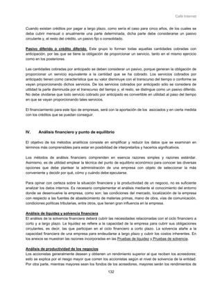 Café Internet


Cuando existan créditos por pagar a largo plazo, como sería el caso para cinco años, de los cuales se
deba cubrir mensual o anualmente una parte determinada, dicha parte debe considerarse un pasivo
circulante y, el resto del crédito, un pasivo fijo o consolidado.

Pasivo diferido o crédito diferido. Este grupo lo forman todas aquellas cantidades cobradas con
anticipación, por las que se tiene la obligación de proporcionar un servicio, tanto en el mismo ejercicio
como en los posteriores.

Las cantidades cobradas por anticipado se deben considerar un pasivo, porque generan la obligación de
proporcionar un servicio equivalente a la cantidad que se ha cobrado. Los servicios cobrados por
anticipado tienen como característica que su valor disminuye con el transcurso del tiempo o conforme se
vayan proporcionando dichos servicios. De los servicios cobrados por anticipado sólo se considera de
utilidad la parte disminuida por el transcurso del tiempo y, el resto, se distingue como un pasivo diferido.
No debe olvidarse que todo servicio cobrado por anticipado es convertible en utilidad al paso del tiempo
en que se vayan proporcionando tales servicios.

El financiamiento para este tipo de empresas, será con la aportación de los asociados y en cierta medida
con los créditos que se puedan conseguir.



IV.     Análisis financiero y punto de equilibrio

El objetivo de los métodos analíticos consiste en simplificar y reducir los datos que se examinan en
términos más comprensibles para estar en posibilidad de interpretarlos y hacerlos significativos.

Los métodos de análisis financiero comprenden en esencia razones simples y razones estándar.
Asimismo, es de utilidad emplear la técnica del punto de equilibrio económico para conocer las diversas
opciones que debe plantear la administración de una empresa con objeto de seleccionar la más
conveniente y decidir por qué, cómo y cuándo debe ejecutarse.

Para opinar con certeza sobre la situación financiera y la productividad de un negocio, no es suficiente
analizar los datos internos. Es necesario complementar el análisis mediante el conocimiento del entorno
donde se desenvuelve la empresa, como son: las condiciones del mercado, localización de la empresa
con respecto a las fuentes de abastecimiento de materias primas, mano de obra, vías de comunicación,
condiciones políticas tributarias, entre otros, que tienen gran influencia en la empresa.

Análisis de liquidez y solvencia financiera
El análisis de la solvencia financiera deberá cubrir las necesidades relacionadas con el ciclo financiero a
corto y a largo plazo. La liquidez se refiere a la capacidad de la empresa para cubrir sus obligaciones
circulantes, es decir, las que participan en el ciclo financiero a corto plazo. La solvencia atañe a la
capacidad financiera de una empresa para endeudarse a largo plazo y cubrir los costos inherentes. En
los anexos se muestran las razones incorporadas en las Pruebas de liquidez y Pruebas de solvencia.

Análisis de productividad de los negocios
Los accionistas generalmente desean y obtienen un rendimiento superior al que reciben los acreedores;
esto se explica por el riesgo mayor que corren los accionistas según el nivel de solvencia de la entidad.
Por otra parte, mientras mayores sean los fondos de los acreedores, mayores serán los rendimientos de

                                                    132
 