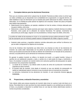 Café Internet



V.      Conceptos básicos para las decisiones financieras

Para que una empresa pueda tomar cualquier tipo de decisión financiera se debe contar en primer lugar
con datos confiables que se desprenden de la contabilidad de la organización; en segundo término, se
debe establecer el tipo de información que se necesita para poder seleccionar los datos y técnicas más
adecuadas, con la finalidad de poder planear los objetivos de la empresa. Existen tres pasos principales
para realizar esta planeación:
• Determinación de los objetivos, por ejemplo, establecer el nivel de ventas; el tiempo adecuado para
   recuperar créditos, entre otros.
• Seleccionar y evaluar las mejores opciones para lograr estos objetivos mediante técnicas de análisis
   financiero, como puede ser la utilización de razones financieras. Por ejemplo, incrementar los
   descuentos por pronto pago, negociar con los proveedores un tiempo mayor de crédito, entre otros.

La política de crédito de las empresas en el giro no se acostumbra aunque pudiera pensarse en algún
tipo de suscripción que con el tiempo pudiese implicar el otorgamiento de crédito a algunos usuarios.

• Implantar estas opciones y regularlas mediante controles adecuados para verificar la eficiencia con
  que se están consiguiendo los objetivos de la empresa.

Una de las iniciativas más importantes que debe tomar una empresa se sitúa en las decisiones de
inversión, las cuales están relacionadas con los planes de producción de la empresa y partiendo del
hecho que los planes de producción de ésta se obtienen de la demanda en el mercado de los productos o
servicios, se puede afirmar que la demanda de inversiones es derivada.

En general, la palabra inversión se refiere a la decisión de invertir y al capital invertido. Incluye el
sacrificio de una satisfacción presente y cierta, a cambio de un cierto grado de riesgo y rendimiento a
futuro. Al considerar la decisión de inversión dentro de la estructura genérica del presupuesto de capital,
se reconocen tres componentes importantes:
1. La escala de la inversión y sus efectos sobre el precio de venta de la producción incrementada,
      originada por dicha inversión.
2. El proceso total de inversión, inicia desde el momento en que una decisión de presupuesto de
      capital es materializada hasta el momento en que el producto que se incrementó es consumido.
3. La estructura motivacional de las decisiones de inversión, lo cual comprende diversos tipos de
      inversiones.



VI.     Proyecciones, evaluación financiera y económica

Todo método válido para evaluar proyectos de inversión debe tomar en cuenta el valor del dinero en el
tiempo. Para determinar el valor que tiene hoy (valor presente) respecto a una cantidad que se recibirá en
el futuro, se procederá a descontar la cantidad futura en una tasa de interés determinada durante el
número de períodos considerados.




                                                   134
 