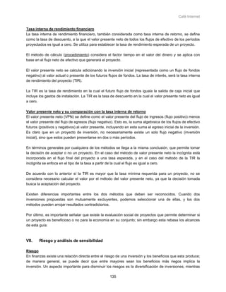 Café Internet


Tasa interna de rendimiento financiero
La tasa interna de rendimiento financiero, también considerada como tasa interna de retorno, se define
como la tasa de descuento, a la que el valor presente neto de todos los flujos de efectivo de los períodos
proyectados es igual a cero. Se utiliza para establecer la tasa de rendimiento esperada de un proyecto.

El método de cálculo (procedimiento) considera el factor tiempo en el valor del dinero y se aplica con
base en el flujo neto de efectivo que generará el proyecto.

El valor presente neto se calcula adicionando la inversión inicial (representada como un flujo de fondos
negativo) al valor actual o presente de los futuros flujos de fondos. La tasa de interés, será la tasa interna
de rendimiento del proyecto (TIR).

La TIR es la tasa de rendimiento en la cual el futuro flujo de fondos iguala la salida de caja inicial que
incluye los gastos de instalación. La TIR es la tasa de descuento en la cual el valor presente neto es igual
a cero.

Valor presente neto y su comparación con la tasa interna de retorno
El valor presente neto (VPN) se define como el valor presente del flujo de ingresos (flujo positivo) menos
el valor presente del flujo de egresos (flujo negativo). Esto es, la suma algebraica de los flujos de efectivo
futuros (positivos y negativos) al valor presente, incluyendo en esta suma el egreso inicial de la inversión.
Es claro que en un proyecto de inversión, no necesariamente existe un solo flujo negativo (inversión
inicial), sino que estos pueden presentarse en dos o más períodos.

En términos generales por cualquiera de los métodos se llega a la misma conclusión, que permite tomar
la decisión de aceptar o no un proyecto. En el caso del método de valor presente neto la incógnita está
incorporada en el flujo final del proyecto a una tasa esperada, y en el caso del método de la TIR la
incógnita se enfoca en el tipo de la tasa a partir de la cual el flujo es igual a cero.

De acuerdo con lo anterior sí la TIR es mayor que la tasa mínima requerida para un proyecto, no se
considera necesario calcular el valor por el método del valor presente neto, ya que la decisión tomada
busca la aceptación del proyecto.

Existen diferencias importantes entre los dos métodos que deben ser reconocidos. Cuando dos
inversiones propuestas son mutuamente excluyentes, podemos seleccionar una de ellas, y los dos
métodos pueden arrojar resultados contradictorios.

Por último, es importante señalar que existe la evaluación social de proyectos que permite determinar si
un proyecto es beneficioso o no para la economía en su conjunto; sin embargo esta rebasa los alcances
de esta guía.



VII.    Riesgo y análisis de sensibilidad

Riesgo
En finanzas existe una relación directa entre el riesgo de una inversión y los beneficios que esta produce;
de manera general, se puede decir que entre mayores sean los beneficios más riegos implica la
inversión. Un aspecto importante para disminuir los riesgos es la diversificación de inversiones; mientras

                                                     135
 