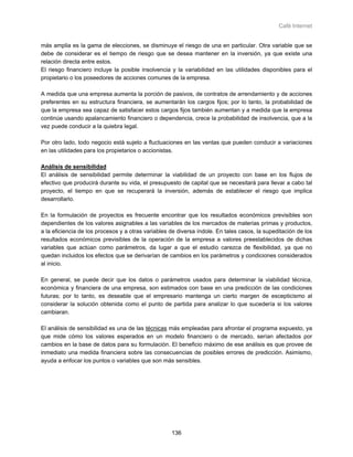 Café Internet


más amplia es la gama de elecciones, se disminuye el riesgo de una en particular. Otra variable que se
debe de considerar es el tiempo de riesgo que se desea mantener en la inversión, ya que existe una
relación directa entre estos.
El riesgo financiero incluye la posible insolvencia y la variabilidad en las utilidades disponibles para el
propietario o los poseedores de acciones comunes de la empresa.

A medida que una empresa aumenta la porción de pasivos, de contratos de arrendamiento y de acciones
preferentes en su estructura financiera, se aumentarán los cargos fijos; por lo tanto, la probabilidad de
que la empresa sea capaz de satisfacer estos cargos fijos también aumentan y a medida que la empresa
continúe usando apalancamiento financiero o dependencia, crece la probabilidad de insolvencia, que a la
vez puede conducir a la quiebra legal.

Por otro lado, todo negocio está sujeto a fluctuaciones en las ventas que pueden conducir a variaciones
en las utilidades para los propietarios o accionistas.

Análisis de sensibilidad
El análisis de sensibilidad permite determinar la viabilidad de un proyecto con base en los flujos de
efectivo que producirá durante su vida, el presupuesto de capital que se necesitará para llevar a cabo tal
proyecto, el tiempo en que se recuperará la inversión, además de establecer el riesgo que implica
desarrollarlo.

En la formulación de proyectos es frecuente encontrar que los resultados económicos previsibles son
dependientes de los valores asignables a las variables de los mercados de materias primas y productos,
a la eficiencia de los procesos y a otras variables de diversa índole. En tales casos, la supeditación de los
resultados económicos previsibles de la operación de la empresa a valores preestablecidos de dichas
variables que actúan como parámetros, da lugar a que el estudio carezca de flexibilidad, ya que no
quedan incluidos los efectos que se derivarían de cambios en los parámetros y condiciones considerados
al inicio.

En general, se puede decir que los datos o parámetros usados para determinar la viabilidad técnica,
económica y financiera de una empresa, son estimados con base en una predicción de las condiciones
futuras; por lo tanto, es deseable que el empresario mantenga un cierto margen de escepticismo al
considerar la solución obtenida como el punto de partida para analizar lo que sucedería si los valores
cambiaran.

El análisis de sensibilidad es una de las técnicas más empleadas para afrontar el programa expuesto, ya
que mide cómo los valores esperados en un modelo financiero o de mercado, serían afectados por
cambios en la base de datos para su formulación. El beneficio máximo de ese análisis es que provee de
inmediato una medida financiera sobre las consecuencias de posibles errores de predicción. Asimismo,
ayuda a enfocar los puntos o variables que son más sensibles.




                                                    136
 