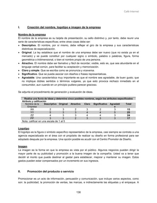 Café Internet




I.        Creación del nombre, logotipo e imagen de la empresa

Nombre de la empresa
El nombre de la empresa es su tarjeta de presentación, su sello distintivo y, por tanto, debe reunir una
serie de características específicas; entre otras cosas debe ser:
• Descriptivo. El nombre, por sí mismo, debe reflejar el giro de la empresa y sus características
   distintivas de especialización.
• Original. La ley establece que el nombre de una empresa debe ser nuevo (que no exista ya en el
   mercado) y se puede constituir por cualquier signo o símbolo, palabra o palabras, figura, forma
   geométrica o tridimensional, o bien el nombre propio de una persona.
• Atractivo. El nombre debe ser llamativo y fácil de recordar; visible, esto es, que sea abundante en el
   lenguaje verbal común, para facilitar su aceptación y memorización.
• Claro y simple. Que se escriba como se pronuncia y viceversa.
• Significativo. Que se pueda asociar con diseños o frases representativas.
• Agradable. Una característica muy importante es que el nombre sea agradable, de buen gusto; que
   no implique dobles sentidos o términos vulgares, ya que esto provoca rechazo inmediato en el
   consumidor, aun cuando en un principio pudiera parecer gracioso.

Se adjunta el procedimiento de generación y evaluación de ideas.

        Realice una lluvia de ideas y determine cinco posibles nombres, según los atributos especificados
      Atributo y calificación
         Nombre de la      Descriptivo Original Atractivo      Claro Significativo Agradabl         Total
           Empresa                                                                       e
             XX                2           3         2         3           2            3          15
             YY                5           3         3         4           4            5          25
             ZZ                4           3         3         4           4            3          24
             PP                3           3         2         3           3            3          17
      Nota: calificar en una escala de 1 al 5

Logotipo
El logotipo es la figura o símbolo específico representativo de la empresa, casi siempre se contrata a una
agencia especializada en el área con el propósito de realizar su diseño en forma profesional para ser
adoptado después por la empresa. Una opción posible es acudir con el Centro Promotor de Diseño.

Imagen
La imagen es la forma en que la empresa es vista por el público. Algunos negocios pueden dirigir la
mayor parte de su publicidad y promoción a la buena imagen de la compañía. Usted va a tener que
decidir el monto que puede destinar al gastar para establecer, mejorar y mantener su imagen. Estos
gastos pueden estar compensados por un incremento en sus ingresos.



ll.       Promoción del producto o servicio

Promocionar es un acto de información, persuasión y comunicación, que incluye varios aspectos, como
son: la publicidad, la promoción de ventas, las marcas, e indirectamente las etiquetas y el empaque. A


                                                         138
 
