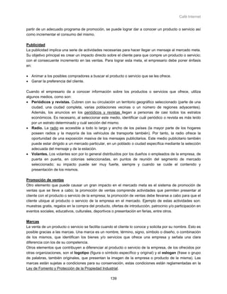 Café Internet


partir de un adecuado programa de promoción, se puede lograr dar a conocer un producto o servicio así
como incrementar el consumo del mismo.

Publicidad
La publicidad implica una serie de actividades necesarias para hacer llegar un mensaje al mercado meta.
Su objetivo principal es crear un impacto directo sobre el cliente para que compre un producto o servicio;
con el consecuente incremento en las ventas. Para lograr esta meta, el empresario debe poner énfasis
en:

• Animar a los posibles compradores a buscar el producto o servicio que se les ofrece.
• Ganar la preferencia del cliente.

Cuando el empresario da a conocer información sobre los productos o servicios que ofrece, utiliza
algunos medios, como son:
• Periódicos y revistas. Cubren con su circulación un territorio geográfico seleccionado (parte de una
   ciudad, una ciudad completa, varias poblaciones vecinas o un número de regiones adyacentes).
   Además, los anuncios en los periódicos y revistas llegan a personas de casi todos los estratos
   económicos. Es necesario, al seleccionar este medio, identificar cuál periódico o revista es más leído
   por un estrato determinado y cuál sección del mismo.
• Radio. La radio es accesible a todo lo largo y ancho de los países (la mayor parte de los hogares
   poseen radios y la mayoría de los vehículos de transporte también). Por tanto, la radio ofrece la
   oportunidad de una exposición masiva de los mensajes publicitarios. Este medio publicitario también
   puede estar dirigido a un mercado particular, en un poblado o ciudad específica mediante la selección
   adecuada del mensaje y de la estación.
• Volantes. Los volantes son por lo general distribuidos por los dueños o empleados de la empresa, de
   puerta en puerta, en colonias seleccionadas, en puntos de reunión del segmento de mercado
   seleccionado; su impacto puede ser muy fuerte, siempre y cuando se cuide el contenido y
   presentación de los mismos.

Promoción de ventas
Otro elemento que puede causar un gran impacto en el mercado meta es el sistema de promoción de
ventas que se lleve a cabo; la promoción de ventas comprende actividades que permiten presentar al
cliente con el producto o servicio de la empresa; la promoción de ventas debe llevarse a cabo para que el
cliente ubique al producto o servicio de la empresa en el mercado. Ejemplo de estas actividades son:
muestras gratis, regalos en la compra del producto, ofertas de introducción, patrocinio y/o participación en
eventos sociales, educativos, culturales, deportivos o presentación en ferias, entre otros.

Marcas
La venta de un producto o servicio se facilita cuando el cliente lo conoce y solicita por su nombre. Esto es
posible gracias a las marcas. Una marca es un nombre, término, signo, símbolo o diseño, o combinación
de los mismos, que identifican los bienes y/o servicios que ofrece una empresa y señala una clara
diferencia con los de su competencia.
Otros elementos que contribuyen a diferenciar al producto o servicio de la empresa, de los ofrecidos por
otras organizaciones, son el logotipo (figura o símbolo específico y original) y el eslogan (frase o grupo
de palabras, también originales, que presentan la imagen de la empresa o producto de la misma). Las
marcas están sujetas a condiciones para su conservación, estas condiciones están reglamentadas en la
Ley de Fomento y Protección de la Propiedad Industrial.

                                                    139
 