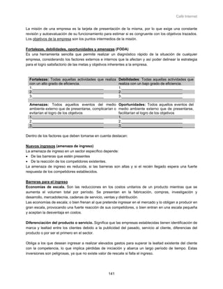 Café Internet


La misión de una empresa es la tarjeta de presentación de la misma, por lo que exige una constante
revisión y autoevaluación de su funcionamiento para estimar si es congruente con los objetivos trazados.
Los objetivos de la empresa son los puntos intermedios de la misión.

Fortalezas, debilidades, oportunidades y amenazas (FODA)
Es una herramienta sencilla que permite realizar un diagnóstico rápido de la situación de cualquier
empresa, considerando los factores externos e internos que la afectan y así poder delinear la estrategia
para el logro satisfactorio de las metas y objetivos inherentes a la empresa.



  Fortalezas: Todas aquellas actividades que realiza Debilidades: Todas aquellas actividades que
  con un alto grado de eficiencia.                   realiza con un bajo grado de eficiencia.
  1.___________________________________              1.______________________________
  2.___________________________________              2.______________________________
  3.___________________________________              3.______________________________

  Amenazas: Todos aquellos eventos del medio             Oportunidades: Todos aquellos eventos del
  ambiente externo que de presentarse, complicarían o    medio ambiente externo que de presentarse,
  evitarían el logro de los objetivos                    facilitarían el logro de los objetivos
  1.___________________________________                  1.______________________________
  2.___________________________________                  2.______________________________
  3.___________________________________                  3.______________________________

Dentro de los factores que deben tomarse en cuenta destacan:

Nuevos ingresos (amenaza de ingreso)
La amenaza de ingreso en un sector específico depende:
• De las barreras que estén presentes
• De la reacción de los competidores existentes.
La amenaza de ingreso es reducida, si las barreras son altas y si el recién llegado espera una fuerte
respuesta de los competidores establecidos.

Barreras para el ingreso
Economías de escala. Son las reducciones en los costos unitarios de un producto mientras que se
aumenta el volumen total por período. Se presentan en la fabricación, compras, investigación y
desarrollo, mercadotecnia, cadenas de servicio, ventas y distribución.
Las economías de escala; o bien frenan al que pretende ingresar en el mercado y lo obligan a producir en
gran escala, provocando una fuerte reacción de sus competidores, o bien entran en una escala pequeña
y aceptan la desventaja en costos.

Diferenciación del producto o servicio. Significa que las empresas establecidas tienen identificación de
marca y lealtad entre los clientes debido a la publicidad del pasado, servicio al cliente, diferencias del
producto o por ser el primero en el sector.

Obliga a los que desean ingresar a realizar elevados gastos para superar la lealtad existente del cliente
con la competencia, lo que implica pérdidas de iniciación y abarca un largo período de tiempo. Estas
inversiones son peligrosas, ya que no existe valor de rescate si falla el ingreso.




                                                   141
 