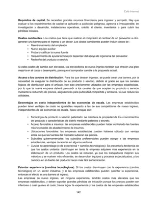 Café Internet


Requisitos de capital. Se necesitan grandes recursos financieros para ingresar y competir. Hay que
evaluar si los requerimientos de capital se aplicarán a publicidad peligrosa, agresiva e irrecuperable; en
investigación y desarrollo, instalaciones operativas, crédito al cliente, inventarios o para cubrir las
pérdidas iniciales.

Costos cambiantes. Los costos que tiene que realizar el comprador al cambiar de un proveedor a otro,
generan una barrera para el ingreso a un sector. Los costos cambiantes pueden incluir costos de :
       ∗ Reentrenamiento del empleado
       ∗ Nuevo equipo auxiliar
       ∗ Probar y calificar la nueva fuente
       ∗ Requerimiento de ayuda técnica por depender del apoyo de ingeniería del proveedor.
       ∗ Rediseño del producto o servicio

Si estos costos de cambio son elevados, los proveedores de nuevo ingreso tendrán que ofrecer una gran
mejoría en el costo o desempeño, para que el comprador cambie a la propuesta actual.

Acceso a los canales de distribución. Para los que desean ingresar, se puede crear una barrera, por la
necesidad de asegurar la distribución de su producto o servicio, debido al grado en que los canales
lógicos de distribución para el artículo, han sido previamente utilizados por las empresas establecidas,
por lo que la nueva empresa deberá persuadir a los canales de que acepten su producto o servicio
mediante la reducción de precios, asignaciones para publicidad compartida y similares, lo cual reduce las
utilidades.

Desventajas en costo independientes de las economías de escala. Las empresas establecidas
pueden tener ventajas de costo no igualables respecto a las de sus competidores de nuevo ingreso,
independientes de las economías de escala. Tales ventajas son:

       ∗ Tecnología de producto o servicio patentado: se mantiene la propiedad de los conocimientos
         del producto o características de diseño mediante patentes o secreto.
       ∗ Acceso favorable a insumos: las empresas establecidas pueden haber contratado las fuentes
         más favorables de abastecimiento de insumos.
       ∗ Ubicaciones favorables: las empresas establecidas pueden haberse ubicado con ventaja
         antes de que las fuerzas del mercado subieran los precios.
       ∗ Subsidios gubernamentales: los subsidios preferenciales pueden otorgar a las empresas
         establecidas, ventajas duraderas en algunos sectores.
       ∗ Curvas de aprendizaje (o de experiencia = cambios tecnológicos): Se presenta la tendencia de
         que los costos unitarios disminuyan en tanto la empresa adquiere más experiencia en la
         elaboración de un producto. Los costos se reducen, ya que los trabajadores mejoran sus
         métodos y se vuelven más eficientes; se desarrollan equipos y procesos especializados, y los
         cambios en el diseño del producto hacen más fácil su fabricación.

Patentar experiencia (cambios tecnológicos). Si los costos disminuyen con la experiencia (cambio
tecnológico) en un sector industrial, y si las empresas establecidas pueden patentar la experiencia,
entonces el efecto es una barrera al ingreso.
Las empresas de nuevo ingreso, sin ninguna experiencia, tendrán costos más elevados que las
empresas establecidas, y deben soportar grandes pérdidas de iniciación porque los precios pueden ser
inferiores o casi iguales al costo, hasta lograr la experiencia y los costos de las empresas establecidas

                                                   142
 