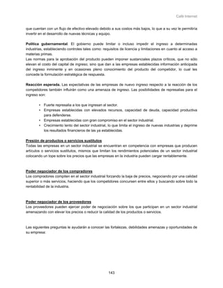 Café Internet


que cuentan con un flujo de efectivo elevado debido a sus costos más bajos, lo que a su vez le permitiría
invertir en el desarrollo de nuevas técnicas y equipo.

Política gubernamental. El gobierno puede limitar o incluso impedir el ingreso a determinadas
industrias, estableciendo controles tales como: requisitos de licencia y limitaciones en cuanto al acceso a
materias primas.
Las normas para la aprobación del producto pueden imponer sustanciales plazos críticos, que no sólo
elevan el costo del capital de ingreso; sino que dan a las empresas establecidas información anticipada
del ingreso inminente y en ocasiones pleno conocimiento del producto del competidor, lo cual les
concede la formulación estratégica de respuesta.

Reacción esperada. Las expectativas de las empresas de nuevo ingreso respecto a la reacción de los
competidores también influirán como una amenaza de ingreso. Las posibilidades de represalias para el
ingreso son:

        ∗ Fuerte represalia a los que ingresan al sector.
        ∗ Empresas establecidas con elevados recursos, capacidad de deuda, capacidad productiva
          para defenderse.
        ∗ Empresas establecidas con gran compromiso en el sector industrial.
        ∗ Crecimiento lento del sector industrial, lo que limita el ingreso de nuevas industrias y deprime
          los resultados financieros de las ya establecidas.

Presión de productos o servicios sustitutos
Todas las empresas en un sector industrial se encuentran en competencia con empresas que producen
artículos o servicios sustitutos, mismos que limitan los rendimientos potenciales de un sector industrial
colocando un tope sobre los precios que las empresas en la industria pueden cargar rentablemente.



Poder negociador de los compradores
Los compradores compiten en el sector industrial forzando la baja de precios, negociando por una calidad
superior o más servicios, haciendo que los competidores concursen entre ellos y buscando sobre todo la
rentabilidad de la industria.



Poder negociador de los proveedores
Los proveedores pueden ejercer poder de negociación sobre los que participan en un sector industrial
amenazando con elevar los precios o reducir la calidad de los productos o servicios.



Las siguientes preguntas le ayudarán a conocer las fortalezas, debilidades amenazas y oportunidades de
su empresa:




                                                   143
 
