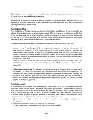 Café Internet



El precio de un producto o servicio es una variable relacionada con los otros tres elementos de la mezcla
de mercadotecnia: plaza, publicidad y producto.

Asimismo, es recomendable establecer políticas claras en cuanto a descuentos por pronto pago o por
volumen, así como las promociones, puesto que constituyen parte importante de la negociación con los
clientes potenciales y/o distribuidores.

Análisis Competitivo
Todo producto o servicio de una empresa, debe ir encaminado a la satisfacción de una necesidad o a la
solución de un problema, para un segmento de mercado definido. Lo anterior es la base del posible éxito
de una empresa, por lo que se deben establecer correcta y concretamente estos elementos. Si se cumple
con ello, los productos y/o servicios de la empresa, deben poseer ciertas características particulares,
distintivas, que los diferencien de otros similares, presentes en el mercado.

Existen dos términos encaminados a describir las características antes señaladas, éstos son:

• Ventajas competitivas. Son peculiaridades que posee el producto o servicio, que lo hacen especial,
  garantizando su aceptación en el mercado; casi siempre, estas características son aspectos que
  hacen únicos a los productos o servicios de la empresa, en comparación con otros ya existentes en el
  mercado. Algunos ejemplos de ventajas competitivas, pueden ser: un nuevo saborizante para dulces,
  un sistema innovador de calentamiento automático de bebidas, un nuevo servicio de comunicación vía
  buzón de voz, entre otros.
  Como se puede observar, en este caso se trata de productos o servicios innovadores, con
  características excepcionales o fuera de lo común, que los productos o servicios en el mercado no
  poseen aún.

• Distinciones competitivas. Son aspectos que forman parte de la estrategia de la empresa, que le
  dan imagen a la misma y que inclinarían, en un momento dado, las preferencias del consumidor por
  los productos o servicios de la empresa que los presenta; normalmente, son elementos comunes, que
  existen ya en el mercado; pero a los que se les dará atención especial, para que la empresa se
  distinga por poseerlos. Algunos ejemplos de distintivos competitivos, pueden ser: servicio posventa,
  sistema de distribución, garantía.

Análisis de mercado
La investigación de mercados tiene una aplicación muy amplia, como en las investigaciones sobre
publicidad, ventas, precios, diseño y aceptación de envases, segmentación y potencialidad del mercado,
entre otros. Sin embargo, en los estudios de mercado para una producto o servicio nuevo, algunos de
ellos no son aplicables, ya que el producto o servicio aún no existe. A cambio de eso, las investigaciones
se realizan sobre productos o servicios similares ya existentes, para tomarlos como referencia en las
siguientes decisiones aplicables a la evolución del nuevo producto o servicio:
a) ¿Cuál es el medio publicitario más usado en productos o servicios similares al que se propone lanzar
    al mercado?;
b) ¿Cuáles son las características promedio en precio y calidad?;
c) ¿Qué tipo de envase o presentación es la preferida por el consumidor?, y




                                                   145
 
