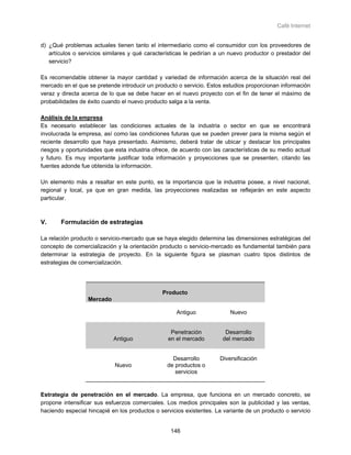 Café Internet


d) ¿Qué problemas actuales tienen tanto el intermediario como el consumidor con los proveedores de
   artículos o servicios similares y qué características le pedirían a un nuevo productor o prestador del
   servicio?

Es recomendable obtener la mayor cantidad y variedad de información acerca de la situación real del
mercado en el que se pretende introducir un producto o servicio. Estos estudios proporcionan información
veraz y directa acerca de lo que se debe hacer en el nuevo proyecto con el fin de tener el máximo de
probabilidades de éxito cuando el nuevo producto salga a la venta.

Análisis de la empresa
Es necesario establecer las condiciones actuales de la industria o sector en que se encontrará
involucrada la empresa, así como las condiciones futuras que se pueden prever para la misma según el
reciente desarrollo que haya presentado. Asimismo, deberá tratar de ubicar y destacar los principales
riesgos y oportunidades que esta industria ofrece, de acuerdo con las características de su medio actual
y futuro. Es muy importante justificar toda información y proyecciones que se presenten, citando las
fuentes adonde fue obtenida la información.

Un elemento más a resaltar en este punto, es la importancia que la industria posee, a nivel nacional,
regional y local, ya que en gran medida, las proyecciones realizadas se reflejarán en este aspecto
particular.



V.     Formulación de estrategias

La relación producto o servicio-mercado que se haya elegido determina las dimensiones estratégicas del
concepto de comercialización y la orientación producto o servicio-mercado es fundamental también para
determinar la estrategia de proyecto. En la siguiente figura se plasman cuatro tipos distintos de
estrategias de comercialización.




                                               Producto
                  Mercado

                                                    Antiguo              Nuevo


                                                  Penetración          Desarrollo
                            Antiguo              en el mercado        del mercado


                                                   Desarrollo        Diversificación
                            Nuevo                de productos o
                                                    servicios


Estrategia de penetración en el mercado. La empresa, que funciona en un mercado concreto, se
propone intensificar sus esfuerzos comerciales. Los medios principales son la publicidad y las ventas,
haciendo especial hincapié en los productos o servicios existentes. La variante de un producto o servicio


                                                  146
 