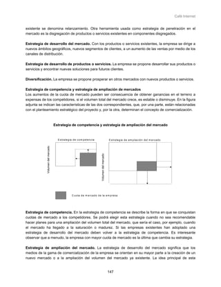 Café Internet


existente se denomina relanzamiento. Otra herramienta usada como estrategia de penetración en el
mercado es la disgregación de productos o servicios existentes en componentes disgregados.

Estrategia de desarrollo del mercado. Con los productos o servicios existentes, la empresa se dirige a
nuevos ámbitos geográficos, nuevos segmentos de clientes, a un aumento de las ventas por medio de los
canales de distribución.

Estrategia de desarrollo de productos o servicios. La empresa se propone desarrollar sus productos o
servicios y encontrar nuevas soluciones para futuros clientes.

Diversificación. La empresa se propone prosperar en otros mercados con nuevos productos o servicios.

Estrategia de competencia y estrategia de ampliación de mercados
Los aumentos de la cuota de mercado pueden ser consecuencia de obtener ganancias en el terreno a
expensas de los competidores, si el volumen total del mercado crece, es estable o disminuye. En la figura
adjunta se indican las características de las dos correspondientes, que, por una parte, están relacionadas
con el planteamiento estratégico del proyecto y, por la otra, determinan el concepto de comercialización.



                                   Estrategia de competencia y estrategia de ampliación del mercado


                                     E s tra te g ia d e c o m p e te n c ia                          E s tra te g ia d e a m p lia c ió n d e l m e rc a d o
             Volumen del mercado




                                                                                Volumen del mercado




                                                   C u o ta d e m e rc a d o d e la e m p re s a




Estrategia de competencia. En la estrategia de competencia se describe la forma en que se conquistan
cuotas de mercado a los competidores. Se podrá elegir esta estrategia cuando no sea recomendable
hacer planes para una ampliación del volumen total del mercado, que sería el caso, por ejemplo, cuando
el mercado ha llegado a la saturación o madurez. Si las empresas existentes han adoptado una
estrategia de desarrollo del mercado deben volver a la estrategia de competencia. Es interesante
observar que a menudo, la empresa con mayor cuota de mercado es la última que cambia su estrategia.

Estrategia de ampliación del mercado. La estrategia de desarrollo del mercado significa que los
medios de la gama de comercialización de la empresa se orientan en su mayor parte a la creación de un
nuevo mercado o a la ampliación del volumen del mercado ya existente. La idea principal de esta


                                                                                                      147
 