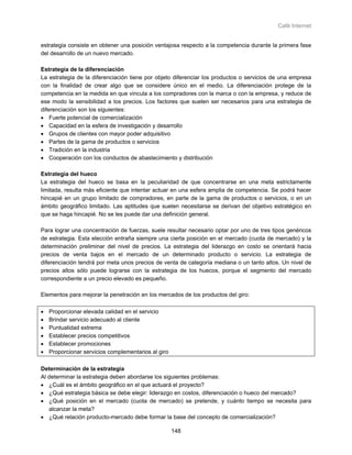 Café Internet


estrategia consiste en obtener una posición ventajosa respecto a la competencia durante la primera fase
del desarrollo de un nuevo mercado.

Estrategia de la diferenciación
La estrategia de la diferenciación tiene por objeto diferenciar los productos o servicios de una empresa
con la finalidad de crear algo que se considere único en el medio. La diferenciación protege de la
competencia en la medida en que vincula a los compradores con la marca o con la empresa, y reduce de
ese modo la sensibilidad a los precios. Los factores que suelen ser necesarios para una estrategia de
diferenciación son los siguientes:
• Fuerte potencial de comercialización
• Capacidad en la esfera de investigación y desarrollo
• Grupos de clientes con mayor poder adquisitivo
• Partes de la gama de productos o servicios
• Tradición en la industria
• Cooperación con los conductos de abastecimiento y distribución

Estrategia del hueco
La estrategia del hueco se basa en la peculiaridad de que concentrarse en una meta estrictamente
limitada, resulta más eficiente que intentar actuar en una esfera amplia de competencia. Se podrá hacer
hincapié en un grupo limitado de compradores, en parte de la gama de productos o servicios, o en un
ámbito geográfico limitado. Las aptitudes que suelen necesitarse se derivan del objetivo estratégico en
que se haga hincapié. No se les puede dar una definición general.

Para lograr una concentración de fuerzas, suele resultar necesario optar por uno de tres tipos genéricos
de estrategia. Esta elección entraña siempre una cierta posición en el mercado (cuota de mercado) y la
determinación preliminar del nivel de precios. La estrategia del liderazgo en costo se orientará hacia
precios de venta bajos en el mercado de un determinado producto o servicio. La estrategia de
diferenciación tendrá por meta unos precios de venta de categoría mediana o un tanto altos. Un nivel de
precios altos sólo puede lograrse con la estrategia de los huecos, porque el segmento del mercado
correspondiente a un precio elevado es pequeño.

Elementos para mejorar la penetración en los mercados de los productos del giro:

•   Proporcionar elevada calidad en el servicio
•   Brindar servicio adecuado al cliente
•   Puntualidad extrema
•   Establecer precios competitivos
•   Establecer promociones
•   Proporcionar servicios complementarios al giro

Determinación de la estrategia
Al determinar la estrategia deben abordarse los siguientes problemas:
• ¿Cuál es el ámbito geográfico en el que actuará el proyecto?
• ¿Qué estrategia básica se debe elegir: liderazgo en costos, diferenciación o hueco del mercado?
• ¿Qué posición en el mercado (cuota de mercado) se pretende, y cuánto tiempo se necesita para
   alcanzar la meta?
• ¿Qué relación producto-mercado debe formar la base del concepto de comercialización?

                                                     148
 