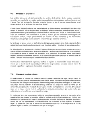 Café Internet



VII.    Métodos de proyección

Los cambios futuros, no sólo de la demanda, sino también de la oferta y de los precios, pueden ser
conocidos con exactitud si son usadas las técnicas estadísticas adecuadas para analizar el entorno aquí
y ahora. Para ello se usan las llamadas series de tiempo, ya que lo que se desea observar es el
comportamiento de un fenómeno con relación al tiempo.

Existen cuatro elementos básicos que pueden explicar el comportamiento del fenómeno con relación al
tiempo: la tendencia secular surge cuando el fenómeno tiene poca variación durante períodos largos, y
puede representarse gráficamente por una línea recta o por una curva suave; la variación estacional,
surge por los hábitos y las tradiciones de la gente y, a veces, por las condiciones climatológicas; las
fluctuaciones cíclicas, surgen principalmente por razones de tipo económico, y los movimientos
irregulares, que surgen por causas aleatorias o imprevistas que afectan al fenómeno.

La tendencia es la más común en los fenómenos del tipo que se estudian como oferta y demanda. Para
calcular las tendencias de este tipo se pueden usar el método gráfico y el método de las medias móviles.

La determinación de la existencia o no de un lugar en el mercado para una nueva empresa se produce
cuando existe una diferencia entre la demanda esperada y la oferta que proporcionan las otras empresas.
Esta diferencia define el volumen de producción o de prestación de servicios inicial para nuestra
empresa, mismo que deberá ser evaluado, en el capítulo de operaciones y equipo, en términos de sí es
factible y rentable contar con equipo para satisfacer dicha demanda.

Si el resultado entre la demanda esperada y la oferta es negativo es recomendable buscar otros giros; a
menos que se cuente con la capacidad para diferenciar los productos o servicios, creando nichos de
mercado específicos y capturando clientes de la competencia.




VIII.   Niveles de precio y calidad.

En México existe la tradición de ofrecer al mercado bienes o servicios que dejen cien por ciento de
ganancia, lo que duplica de manera mecánica los costos, debido a que en la etapa de comercialización
del producto, este pasa por varias etapas o intermediarios y cada uno de ellos le incorpora un cierto valor,
sea porque clasificó productos de diversas tallas y calidades, sea porque los destina a distinto tipo de
consumidor, sea porque los transporta desde lugares remotos a una plaza más comercial. En cualquier
caso, con un mayor o menor nivel de justificación, los productos se desplazan por varios medios que
deben obtener un beneficio por su participación o riesgo.

Es costumbre, entre los comerciantes, hablar de porcentajes calculados a partir de los precios a los
cuales venden. Así, cuando un vendedor coloca un producto en $125.00 y lo adquirió en $100.00 está
obteniendo un margen de 20% para su ganancia incluido el importe del costo de operación. Lo anterior
implica que con tres intermediarios y un vendedor final, con un margen de 20% cada uno, el producto
llega 2.44 veces más caro que el precio al que lo vendió el productor. Si el margen sube a 25% el
producto llega a su destino 4.21 veces más caro que en el origen.



                                                    15
 
