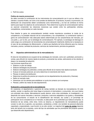 Café Internet


• Perfil de costos

Política de mezcla promocional
Se debe concretar la combinación de los instrumentos de comercialización por lo que se refiere a los
clientes o usuarios finales, así como a los canales de distribución. El producto, el precio, la promoción y la
distribución de componentes deben considerarse como herramientas, y se han de combinar en forma
óptima para lograr los objetivos de comercialización. Para determinar la gama de comercialización óptima
es esencial comprender las relaciones recíprocas que existen entre los participantes (clientes,
competidores, comerciantes) en cada mercado.

Para diseñar la gama de comercialización también reviste importancia considerar la índole de la
competencia y la probable reacción de los consumidores y los competidores. La combinación óptima o
gama de comercialización más adecuada estaría determinada por las características del mercado, por
una parte, y, por la otra, por la estrategia de comercialización. Por ejemplo, la estrategia de liderazgo en
costo exige una combinación de herramientas de comercialización totalmente distinta de la necesaria en
el caso de las estrategias de diferenciación, y habría que diseñarla de forma diferente para los mismos
mercados, precios, cantidad de productos, servicios de mantenimiento, períodos de gestación.



VI.     Aspectos administrativos de la mercadotecnia

El área de mercadotecnia se ocupará de las estrategias de mercado, como son: publicidad, promoción y
ventas, para difundir de manera rápida el producto y acrecentar las ventas, estimulando en los clientes el
deseo o la necesidad de adquirirlo.
Las funciones específicas son:
• Elaborar un plan de trabajo
• Elaborar estrategias de promoción
• Elaborar estrategias de publicidad y ventas para difundir de la manera más rápida el producto
• Evaluar el mercado potencial, así como determinar el crecimiento del mismo
• Planear el sistema de distribución
• Determinar la política de precios (en conjunto con los departamentos de producción y finanzas)
• Definir el mercado meta
• Interactuar con los clientes para establecer un punto de contacto con la empresa
• Planear y definir las metas de este departamento

Evaluación y presupuesto de la mercadotecnia
En ocasiones, el departamento o gerencia de ventas también es llamado de mercadotecnia. En este
sentido, vender no significa sólo hacer llegar el producto al intermediario o consumidor, sino que implica
una actividad más amplia. Mercadotecnia puede abarcar, entre otras actividades, la investigación y el
desarrollo de nuevos mercados o servicios, productos o servicios adaptados a los gustos y necesidades
de los consumidores: el estudio de la estratificación del mercado, las cuotas y el porcentaje de
participación de la competencia en el mercado, la adecuación de la publicidad que realiza la empresa, la
tendencia de las ventas, entre otros. Como se observa, un departamento de mercadotecnia puede
constar no sólo de un gerente, una secretaria, vendedores y chofer; sino también de personal altamente
capacitado y especializado, cuya función no es sólo vender. La magnitud del costo de ventas depende
tanto del tamaño de la empresa, como del tipo de actividades que los promotores del proyecto quieran
que desarrolle este departamento.

                                                     150
 