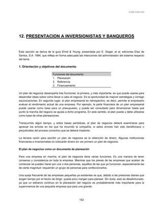 Café Internet




12. PRESENTACION A INVERSIONISTAS Y BANQUEROS


Esta sección se deriva de la guía Ernst & Young, presentada por E. Siegel, et al; ediciones Díaz de
Santos, S.A. 1994, que refleja en forma adecuada las intenciones del administrador del sistema respecto
del tema.

1. Orientación y objetivos del documento

                            Funciones del documento:
                            1. Planeación
                            2. Referencia
                            3. Financiamiento

Un plan de negocios desempeña tres funciones: la primera, y más importante, es que puede usarse para
desarrollar ideas sobre cómo llevar a cabo el negocio. Es la oportunidad de mejorar estrategias y corregir
equivocaciones. En segundo lugar, el plan empresarial es retrospectivo, es decir, permite al empresario
evaluar el rendimiento actual de una empresa. Por ejemplo, la parte financiera de un plan empresarial
puede usarse como base para un presupuesto, y puede ser consultado para dimensionar hasta qué
punto la marcha del negocio se ajusta a dicho programa. En este sentido, el plan puede y debe utilizarse
como base de otras planeaciones.

Transcurrido algún tiempo, y sobre bases periódicas, el plan de negocios deberá examinarse para
apreciar los errores en los que ha incurrido la compañía, si estos errores han sido beneficiosos o
perjudiciales del proceso correctivo que se deberá implantar.

La tercera razón para escribir un plan de negocios es la obtención de dinero. Algunas instituciones
financieras e inversionistas no colocarán dinero sin ver primero un plan de negocios.

El plan de negocios como un documento de planeación

Para una empresa en marcha, el plan de negocios tiene varias funciones. Es una manera de tener
consenso y consistencia en toda la empresa. Mientras que los planes de las empresas que acaban de
comenzar se pueden hacer por una o dos personas, aquéllos de las que ya funcionan -especialmente las
de cierta magnitud- requerirán un grupo de personas para confeccionarlos.

Una queja frecuente de las empresas pequeñas ya existentes es que, debido a las presiones diarias que
exigen tiempo por el hecho de dirigir, queda poco margen para planear. Sin duda, esto es desafortunado,
ya que un esfuerzo continuo en la planeación del negocio es probablemente más importante para la
supervivencia de una pequeña empresa que para una grande.




                                                   152
 