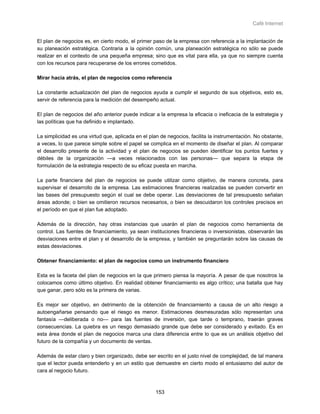 Café Internet


El plan de negocios es, en cierto modo, el primer paso de la empresa con referencia a la implantación de
su planeación estratégica. Contraria a la opinión común, una planeación estratégica no sólo se puede
realizar en el contexto de una pequeña empresa; sino que es vital para ella, ya que no siempre cuenta
con los recursos para recuperarse de los errores cometidos.

Mirar hacia atrás, el plan de negocios como referencia

La constante actualización del plan de negocios ayuda a cumplir el segundo de sus objetivos, esto es,
servir de referencia para la medición del desempeño actual.

El plan de negocios del año anterior puede indicar a la empresa la eficacia o ineficacia de la estrategia y
las políticas que ha definido e implantado.

La simplicidad es una virtud que, aplicada en el plan de negocios, facilita la instrumentación. No obstante,
a veces, lo que parece simple sobre el papel se complica en el momento de diseñar el plan. Al comparar
el desarrollo presente de la actividad y el plan de negocios se pueden identificar los puntos fuertes y
débiles de la organización —a veces relacionados con las personas— que separa la etapa de
formulación de la estrategia respecto de su eficaz puesta en marcha.

La parte financiera del plan de negocios se puede utilizar como objetivo, de manera concreta, para
supervisar el desarrollo de la empresa. Las estimaciones financieras realizadas se pueden convertir en
las bases del presupuesto según el cual se debe operar. Las desviaciones de tal presupuesto señalan
áreas adonde; o bien se omitieron recursos necesarios, o bien se descuidaron los controles precisos en
el período en que el plan fue adoptado.

Además de la dirección, hay otras instancias que usarán el plan de negocios como herramienta de
control. Las fuentes de financiamiento, ya sean instituciones financieras o inversionistas, observarán las
desviaciones entre el plan y el desarrollo de la empresa, y también se preguntarán sobre las causas de
estas desviaciones.

Obtener financiamiento: el plan de negocios como un instrumento financiero

Esta es la faceta del plan de negocios en la que primero piensa la mayoría. A pesar de que nosotros la
colocamos como último objetivo. En realidad obtener financiamiento es algo crítico; una batalla que hay
que ganar, pero sólo es la primera de varias.

Es mejor ser objetivo, en detrimento de la obtención de financiamiento a causa de un alto riesgo a
autoengañarse pensando que el riesgo es menor. Estimaciones desmesuradas sólo representan una
fantasía —deliberada o no— para las fuentes de inversión, que tarde o temprano, traerán graves
consecuencias. La quiebra es un riesgo demasiado grande que debe ser considerado y evitado. Es en
esta área donde el plan de negocios marca una clara diferencia entre lo que es un análisis objetivo del
futuro de la compañía y un documento de ventas.

Además de estar claro y bien organizado, debe ser escrito en el justo nivel de complejidad, de tal manera
que el lector pueda entenderlo y en un estilo que demuestre en cierto modo el entusiasmo del autor de
cara al negocio futuro.



                                                    153
 