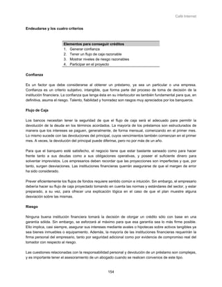 Café Internet


Endeudarse y los cuatro criterios



                       Elementos para conseguir créditos
                       1. Generar confianza
                       2. Tener un flujo de caja razonable
                       3. Mostrar niveles de riesgo razonables
                       4. Participar en el proyecto

Confianza

Es un factor que debe considerarse al obtener un préstamo, ya sea un particular o una empresa.
Confianza es un criterio subjetivo, intangible, que forma parte del proceso de toma de decisión de la
institución financiera. La confianza que tenga ésta en su interlocutor es también fundamental para que, en
definitiva, asuma el riesgo. Talento, fiabilidad y honradez son rasgos muy apreciados por los banqueros.

Flujo de Caja

Los bancos necesitan tener la seguridad de que el flujo de caja será el adecuado para permitir la
devolución de la deuda en los términos acordados. La mayoría de los préstamos son estructurados de
manera que los intereses se paguen, generalmente, de forma mensual, comenzando en el primer mes.
Lo mismo sucede con las devoluciones del principal, cuyos vencimientos también comienzan en el primer
mes. A veces, la devolución del principal puede diferirse, pero no por más de un año.

Para que el banquero esté satisfecho, el negocio tiene que estar bastante saneado como para hacer
frente tanto a sus deudas como a sus obligaciones operativas, y poseer el suficiente dinero para
solventar imprevistos. Los empresarios deben recordar que las proyecciones son imperfectas y que, por
tanto, surgen desviaciones. Las instituciones financieras querrán asegurarse de que el margen de error
ha sido considerado.

Prever eficientemente los flujos de fondos requiere sentido común e intuición. Sin embargo, el empresario
debería hacer su flujo de caja proyectado tomando en cuenta las normas y estándares del sector, y estar
preparado, a su vez, para ofrecer una explicación lógica en el caso de que el plan muestre alguna
desviación sobre las mismas.

Riesgo

Ninguna buena institución financiera tomará la decisión de otorgar un crédito sólo con base en una
garantía sólida. Sin embargo, se esforzará al máximo para que esa garantía sea lo más firme posible.
Ello implica, casi siempre, asegurar sus intereses mediante avales o hipotecas sobre activos tangibles ya
sea bienes inmuebles o equipamiento. Además, la mayoría de las instituciones financieras requerirán la
firma personal del empresario, tanto por seguridad adicional como por evidencia de compromiso real del
tomador con respecto al riesgo.

Las cuestiones relacionadas con la responsabilidad personal y devolución de un préstamo son complejas,
y es importante tener el asesoramiento de un abogado cuando se realicen convenios de este tipo.


                                                   154
 