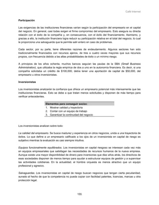Café Internet


Participación

Las exigencias de las instituciones financieras varían según la participación del empresario en el capital
del negocio. En general, casi todas exigen el firme compromiso del empresario. Esto asegura su directa
relación con el éxito de la compañía y, en consecuencia, con el éxito del financiamiento. Asimismo, y
gracias a ello, la institución financiera logra reducir su participación relativa en el total del negocio, lo cual
le proporciona una salvaguarda que le permite salir entero en caso de problemas.

Cada sector, por su parte, tiene diferentes razones de endeudamiento. Algunos sectores han sido
tradicionalmente financiados con recursos ajenos, de tres a cuatro veces mayores que sus recursos
propios, con frecuencia debido a las altas probabilidades de éxito o un mínimo riesgo.

A principios de los años ochenta, muchos bancos seguían las pautas de la SBA (Small Business
Administration), que utilizaba la regla empírica de dos a uno en la autonomía financiera. Es decir, si una
compañía solicitaba un crédito de $100,000, debía tener una aportación de capital de $50,000, del
empresario u otros inversionistas.

Inversionistas

Los inversionistas analizarán la confianza que ofrece un empresario potencial más intensamente que las
instituciones financieras. Esto se debe a que tratan menos solicitudes y disponen de más tiempo para
verificar antecedentes.

                         Elementos para conseguir socios:
                         1. Mostrar calidad y trayectoria
                         2. Contar con un equipo de trabajo
                         3. Garantizar la continuidad del negocio



Los inversionistas analizan sobre todo:

La calidad del empresario. Se busca madurez y experiencia en otros negocios, unida a una trayectoria de
éxitos. Lo que define a un empresario calificado a los ojos de un inversionista en capital de riesgo es
subjetivo mientras la evaluación es casi siempre intuitiva.

Equipos funcionalmente equilibrados. Los inversionistas en capital riesgoso se interesan cada vez más
en equipos empresariales que satisfagan las necesidades de recursos humanos de la nueva empresa.
Aunque existe una mayor disponibilidad de dinero para inversiones que diez años atrás, los directivos de
esas sociedades disponen de menos tiempo para ayudar a estructurar equipos de gestión y a supervisar
las actividades cotidianas. En la actualidad, el hombre orquesta es menos atractivo que un equipo
profesional y agresivo.

Salvaguardas. Los inversionistas en capital de riesgo buscan negocios que tengan cierta peculiaridad,
aunado al hecho de que la competencia no pueda copiar con facilidad patentes, licencias, marcas u otra
protección legal.




                                                      155
 