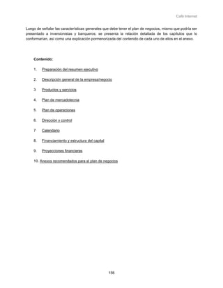 Café Internet


Luego de señalar las características generales que debe tener el plan de negocios, mismo que podría ser
presentado a inversionistas y banqueros; se presenta la relación detallada de los capítulos que lo
conformarían, así como una explicación pormenorizada del contenido de cada uno de ellos en el anexo.




    Contenido:

    1.   Preparación del resumen ejecutivo

    2.   Descripción general de la empresa/negocio

    3    Productos y servicios

    4.   Plan de mercadotecnia

    5.   Plan de operaciones

    6.   Dirección y control

    7    Calendario

    8.   Financiamiento y estructura del capital

    9.   Proyecciones financieras

    10. Anexos recomendados para el plan de negocios




                                                   156
 
