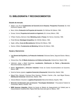 Café Internet




13. BIBLIOGRAFIA Y RECONOCIMIENTOS

Estudio de mercado

• Alegre, Luis, Et Al, Fundamentos de Economía de la Empresa: Perspectiva Funcional, Ed. Ariel
  Economía, España, 1995.

• Baca, Urbina, Evaluación de Proyectos de Inversión, Ed. McGraw Hill, México, 1993.

• Erossa, Victoria, Proyectos de Inversión en Ingeniería, Ed. Limusa, México, 1992.

• O’Neal, Charles y Bertrand, Kate, Marketing Justo a Tiempo, Ed. Norma, Colombia, 1996.

• Porter Michael, Estrategia Competitiva, Ed. CECSA, México, 1990.

• Seglin, Jeffrey, Curso de Mercadotecnia, McGraw Hill, México, 1995.

• Stanton, William, Fundamentos de Marketing, McGraw Hill, México, 1995.


Equipo y Operaciones


• Ley General del Equilibrio y la Protección Ambiental, Ediciones Delma, Segunda Edición, México,
  1993.

• Orduna Díez, Pilar, El Medio Ambiente en la Política de Desarrollo, Editorial Esic. Madrid 1995.

• Valhonrat, Josep y Albert Corominas, Localización, Distribución en Planta y Manutención,
  Marcombo Editores, España 1991.

• Bethel, Organización y Dirección Industrial, Fondo de Cultura Económica/Serie de Economía.
  México 1986.

• Soret los Santos, Ignacio, Logística Comercial y Empresarial, Editorial Esic, Madrid, 1994.

• Miguel Peris, Salvador; Francisca Parra Guerrero, Christian L’hermie y Ma. José Miguel Romero,
  Distribución Comercial, Editorial Esic, Madrid, 1996.

• Arbores Malisani, Eduardo A, Logística Empresarial, Marcombo Editores, España, 1990.

• Dirección de Educación para el Consumo “Tecnologías Domésticas”, Procuraduría Federal de
  Consumidor, México, Octubre, 1997.

• MSM Asesores Integrales, Módulo de Ayuda en Materia de Aseguramiento de Calidad para la
  Subcontratación Industrial (SSI), Página Web http://www.siem.gob.mx, México, 1997.




                                                 157
 